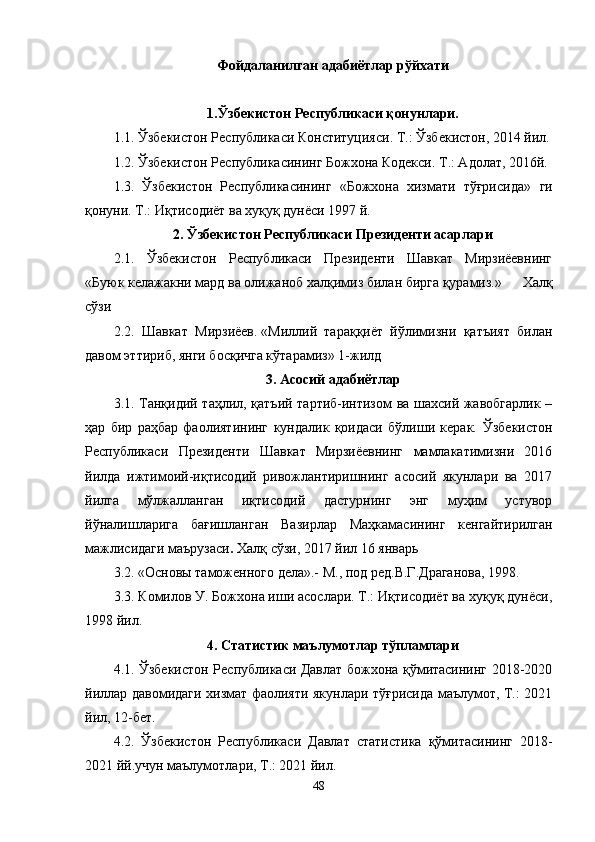 Фойдаланилган адабиётлар рўйхати
1.Ўзбекистон Республикаси қонунлари. 
1.1. Ўзбекистон Республикаси Конституцияси. Т.: Ўзбекистон, 2014 йил.
1.2. Ўзбекистон Республикасининг Божхона Кодекси. Т.: Адолат, 2016й.
1.3.   Ўзбекистон   Республикасининг   «Божхона   хизмати   тўғрисида»   ги
қонуни. Т.: Иқтисодиёт ва хуқуқ дунёси 1997 й.
2. Ўзбекистон Республикаси Президенти асарлари
2.1.   Ўзбекистон   Республикаси   Президенти   Шавкат   Мирзиёевнинг
«Буюк   келажакни   мард   ва   олижаноб   халқимиз   билан   бирга   қурамиз.»   Халқ
сўзи
2.2.   Шавкат   Мирзиёев.   «Миллий   тараққиёт   йўлимизни   қатъият   билан
давом эттириб, янги босқичга кўтарамиз» 1-жилд
3. Асосий адабиётлар
3.1.   Танқидий таҳлил, қатъий тартиб-интизом ва шахсий жавобгарлик –
ҳар   бир   раҳбар   фаолиятининг   кундалик   қоидаси   бўлиши   керак.   Ўзбекистон
Республикаси   Президенти   Шавкат   Мирзиёевнинг   мамлакатимизни   2016
йилда   ижтимоий-иқтисодий   ривожлантиришнинг   асосий   якунлари   ва   2017
йилга   мўлжалланган   иқтисодий   дастурнинг   энг   муҳим   устувор
йўналишларига   бағишланган   Вазирлар   Маҳкамасининг   кенгайтирилган
мажлисидаги маърузаси .  Халқ сўзи, 2017 йил 16 январь
3.2.  «Основы таможенного дела».- М.,  под ред.В.Г.Драганова, 1998.
3.3.   Комилов У. Божхона иши асослари. Т.: Иқтисодиёт ва хуқуқ дунёси,
1998 йил .
4. Статистик маълумотлар тўпламлари
4.1. Ўзбекистон Республикаси Давлат божхона қўмитасининг 2018-2020
йиллар давомидаги хизмат фаолияти якунлари тўғрисида маълумот, Т.: 2021
йил, 12-бет.
4.2.   Ўзбекистон   Республикаси   Давлат   статистика   қўмитасининг   2018-
2021 йй.учун маълумотлари, Т.: 2021 йил.
48