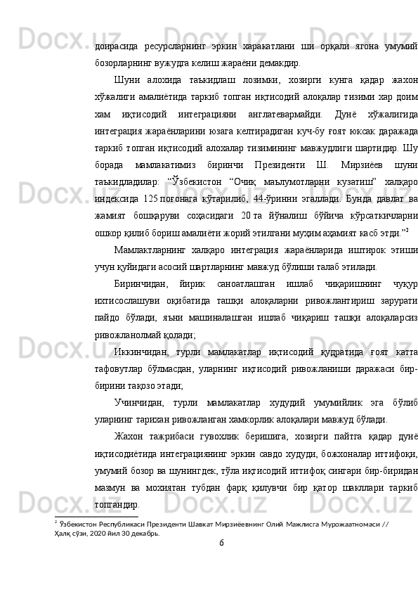 доирасида   ресурсларнинг   эркин   харакатлани   ши   орқали   ягона   умумий
бозорларнинг вужудга келиш жараёни демакдир.
Шуни   алохида   таъкидлаш   лозимки,   хозирги   кунга   қадар   жахон
хўжалиги   амалиётида   таркиб   топган   иқтисодий   алоқалар   тизими   хар   доим
хам   иқтисодий   интеграцияни   англатевармайди.   Дунё   хўжалигида
интеграция   жараёнларини   юзага   келтирадиган   куч-бу   ғоят   юксак   даражада
таркиб  топган  иқтисодий  алохалар тизимининг  мавжудлиги  шартидир.  Шу
борада   мамлакатимиз   биринчи   Президенти   Ш.   Мирзиёев   шуни
таъкидладилар:   “ Ўзбекистон   “Очиқ   маълумотларни   кузатиш”   халқаро
индексида   125   поғонага   кўтарилиб,   44-ўринни   эгаллади.   Бунда   давлат   ва
жамият   бошқаруви   соҳасидаги   20   та   йўналиш   бўйича   кўрсаткичларни
ошкор қилиб бориш амалиёти жорий этилгани муҳим аҳамият касб этди. ” 2
Мамлактларнинг   халқаро   интеграция   жараёнларида   иштирок   этиши
учун қуйидаги асосий шартларнинг мавжуд бўлиши талаб этилади.
Биринчидан,   йирик   саноатлашган   ишлаб   чиқаришнинг   чуқур
ихтисослашуви   оқибатида   ташқи   алоқаларни   ривожлантириш   зарурати
пайдо   бўлади,   яъни   машиналашган   ишлаб   чиқариш   ташқи   алоқаларсиз
ривожланолмай қолади;
Иккинчидан,   турли   мамлакатлар   иқтисодий   қудратида   ғоят   катта
тафовутлар   бўлмасдан,   уларнинг   иқтисодий   ривожланиши   даражаси   бир-
бирини тақозо этади;
Учинчидан,   турли   мамлакатлар   худудий   умумийлик   эга   бўлиб
уларнинг тарихан ривожланган хамкорлик алоқалари мавжуд бўлади.
Жахон   тажрибаси   гувохлик   беришига,   хозирги   пайтга   қадар   дунё
иқтисодиётида интеграциянинг эркин савдо худуди, божхоналар иттифоқи,
умумий бозор ва шунингдек, тўла иқтисодий иттифоқ сингари бир-биридан
мазмун   ва   мохиятан   тубдан   фарқ   қилувчи   бир   қатор   шакллари   таркиб
топгандир.
2
  Ўзбекистон Республикаси Президенти Шавкат Мирзиёевнинг Олий Мажлисга Мурожаатномаси   //
Ҳалқ сўзи, 2020 йил 30 декабрь.
6