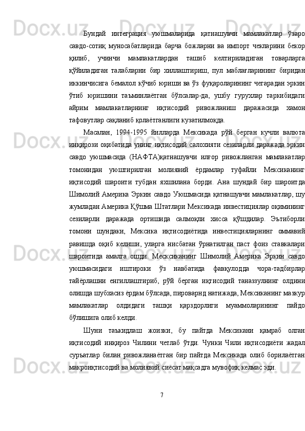 Бундай   интеграция   уюшмаларида   қатнашувчи   мамлакатлар   ўзаро
савдо-сотиқ   муносабатларида   барча   божларни   ва   импорт   чекларини   бекор
қилиб,   учинчи   мамлакатлардан   ташиб   келтириладиган   товарларга
қўйиладиган   талабларни   бир   хиллаштириш,   пул   маблағларининг   биридан
иккинчисига бемалол кўчиб юриши ва ўз фуқароларининг чегарадан эркин
ўтиб   юришини   таъминлаётган   бўлсалар-да,   ушбу   гурухлар   таркибидаги
айрим   мамлакатларнинг   иқтисодий   ривожланиш   даражасида   хамон
тафовутлар сақланиб қолаётганлиги кузатилмоқда.
Масалан,   1994-1995   йилларда   Мексикада   рўй   берган   кучли   валюта
инқирози оқибатида унинг иқтисодий салохияти сезиларли даражада эркин
савдо   уюшмасида   (НАФТА)қатнашувчи   илғор   ривожланган   мамлакатлар
томонидан   уюштирилган   молиявий   ёрдамлар   туфайли   Мексиканинг
иқтисодий   шароити   тубдан   яхшилана   борди.   Ана   шундай   бир   шароитда
Шимолий  Америка  Эркин  савдо  Уюшмасида  қатнашувчи  мамлакатлар,  шу
жумладан Америка Қўшма Штатлари Мексикада инвестициялар оқимининг
сезиларли   даражада   ортишида   салмоқли   хисса   қўшдилар.   Эътиборли
томони   шундаки,   Мексика   иқтисодиётида   инвестицияларнинг   оммавий
равишда   оқиб   келиши,   уларга   нисбатан   ўрнатилган   паст   фоиз   ставкалари
шароитида   амалга   ошди.   Месксиканинг   Шимолий   Америка   Эркин   савдо
уюшмасидаги   иштироки   ўз   навбатида   фавқулодда   чора-тадбирлар
тайёрлашни   енгиллаштириб,   рўй   берган   иқтисодий   таназзулнинг   олдини
олишда шубхасиз ёрдам бўлсада, пироварнд натижада, Мексиканинг мазкур
мамлакатлар   олдидаги   ташқи   қарздорлиги   муаммоларининг   пайдо
бўлишига олиб келди.
Шуни   таъкидлаш   жоизки,   бу   пайтда   Мексикани   қамраб   олган
иқтисодий   инқироз   Чилини   четлаб   ўтди.   Чунки   Чили   иқтисодиёти   жадал
суръатлар   билан   ривожланаётган   бир   пайтда   Мексикада   олиб   борилаётган
макроиқтисодий ва молиявий сиёсат мақсадга мувофиқ келмас эди.
7