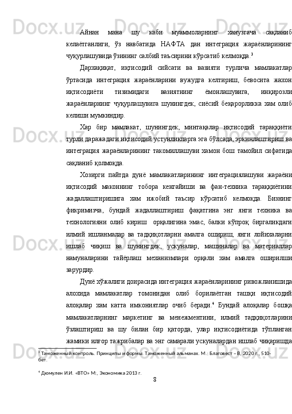 Айнан   мана   шу   каби   муаммоларнинг   ханузгача   сақланиб
келаётганлиги,   ўз   навбатида   НАФТА   дан   интеграция   жараёнларининг
чуқурлашувида ўзининг салбий таъсирини кўрсатиб келмоқда. 3
Дархақиқат,   иқтисодий   сийсати   ва   вазияти   турлича   мамлакатлар
ўртасида   интеграция   жараёнларини   вужудга   келтириш,   бевосита   жахон
иқтисодиёти   тизимидаги   вазиятнинг   ёмонлашувига,   инқирозли
жараёнларнинг   чуқурлашувига   шунингдек,   сиёсий   беқарорликка   хам   олиб
келиши мумкиндир.
Хар   бир   мамлакат,   шунингдек,   минтақалар   иқтисодий   тараққиёти
турли даражадаги иқтисодий устунликларга эга бўлсада, эркинлаштириш ва
интеграция   жараёнларининг   такомиллашуви   хамон   бош   тамойил   сифатида
сақланиб қолмоқда.
Хозирги   пайтда   дунё   мамлакатларининг   интеграциялашуви   жараёни
иқтисодий   маконнинг   тобора   кенгайиши   ва   фан-техника   тараққиётини
жадаллаштиришига   хам   ижобий   таъсир   кўрсатиб   келмоқда.   Бизнинг
фикримизча,   бундай   жадаллаштириш   фақатгина   энг   янги   техника   ва
технологияни   олиб   кириш     орқалигина   эмас,   балки   кўпроқ   биргаликдаги
илмий   ишланмалар   ва   тадқиқотларни   амалга   ошириш,   янги   лойихаларни
ишлаб   чиқиш   ва   шунингдек,   ускуналар,   машиналар   ва   материаллар
намуналарини   тайёрлаш   механизмлари   орқали   хам   амалга   оширилши
зарурдир.
Дунё хўжалиги доирасида интеграция жараёнларининг ривожланишида
алохида   мамлакатлар   томонидан   олиб   борилаётган   ташқи   иқтисодий
алоқалар   хам   катта   имкониятлар   очиб   беради. 4
  Бундай   алоқалар   бошқа
мамлакатларнинг   маркетинг   ва   менежментини,   илмий   тадқиқотларини
ўзлаштириш   ва   шу   билан   бир   қаторда,   улар   иқтисодиётида   тўпланган
жамики илғор тажрибалар ва энг самарали ускуналардан ишлаб чиқаришда
3
  Таможенный контроль. Принципы и формы. Таможенный альманах. М.: Благовест – В, 202 0  г.,  5 10-
бет.
4
  Дюмулен И.И. «ВТО» М:, Экономика 20 1 3 г.
8