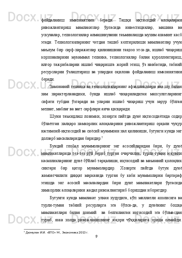 фойдаланиш   имкониятини   беради.   Ташқи   иқтисодий   алоқаларни
ривожлантириш   мамлакатлар   ўртасида   инвестициялар,   машина   ва
ускуналар, технологиялар алмашинувини таъминлашда мухим ахамият касб
этади.   Технологияларнинг   четдан   ташиб   келтирилиши   мамлакатлар   учун
маълум   бир   сарф-харажатлар   қилинишини   тақозо   этса-да,   ишлаб   чиқариш
корхоналарини   мукаммал   техника,   технологиялар   билан   қуроллентириш,
илғор   тажрибаларни   ишлаб   чиқаришга   жорий   этиш,   ўз   навбатида,   табиий
ресурсларни   ўзлаштириш   ва   улардан   оқилона   фойдаланиш   имкониятини
беради.
Замонавий техника ва технологияларнинг афзалликлоари яна шу билан
хам   характерланадики,   бунда   ишлаб   чиқариладиган   махсулотларнинг
сифати   тубдан   ўзгаради   ва   уларни   ишлаб   чиқариш   учун   зарур   бўлган
мехнат, маблағ ва вағт сарфлари анча қисқаради. 
Шуни   таъкидлаш   лозимки,   хозирги   пайтда   дунё   иқтисодиётида   содир
бўлаётган   халқаро   хамкорлик   алоқаларини   ривожлантириш   орқали   чуқур
ижтимоий-иқтисодий ва сиёсий муаммони хал қилиниши, бугунги кунда энг
долзарб масалаларидан биридир. 5
Бундай   глобал   муаммоларнинг   энг   асосийларидан   бири,   бу   дунё
мамлакатларида   тез-тез   рўй   бериб   турган   очарчилик,   турли-туман   юқумли
касалликларнинг дунё бўйлаб тарқалиши, иқтисодий ва маънавий қолоқлик
сингари   бир   қатор   муаммолардир.   Хозирги   пайтда   бутун   дунё
жамоатчилиги   диққат   марказида   турган   бу   каби   муаммоларни   бартараф
этишда   энг   асосий   масалалардан   бири   дунё   мамлакатлари   ўртасида
хамкорлик алоқаларини жадал ривожлантириб боришдан иборатдир.
Бугунги   кунда   мамлакат   улкан   худудига,   кўп   миллатли   ахолисига   ва
турли-туман   табиий   ресурларга   эга   бўлса-да,   у   дунёнинг   бошқа
мамлакатлари   билан   доимий     ва   белгиланган   иқтисодий   эга   бўлмасдан
туриб,   якка   холда   ривожланишнинг   юқори   чўққиларига   эриша   олмайди.
5
  Дюмулен И.И. «ВТО» М:, Экономика 20 1 3 г.
9