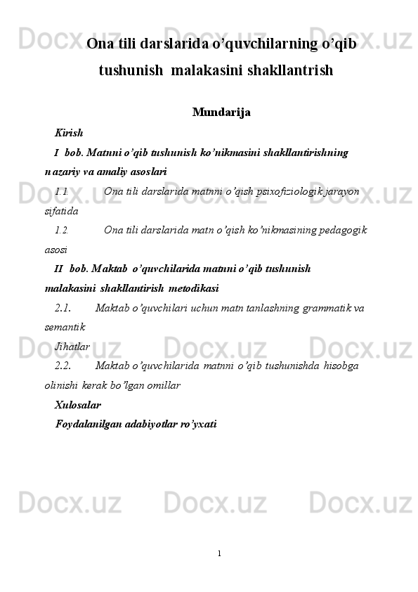 1Ona tili darslarida o’quvchilarning o’qib
tushunish  malakasini shakllantrish
Mundarija
Kirish
I bob. Matnni o’qib tushunish  ko’nikmasini   shakllantirishning  
n azariy va   amaliy asoslari
1.1. Ona tili darslarida matnni o’qish psixofiziologik jarayon 
sifatida
1.2. Ona tili darslarida matn o’qish ko’nikmasining pedagogik 
asosi
II bob.   Maktab   o’quvchilarida matnni o’qib  tushunish    
malakasini   shakllantirish   metodikasi
2.1. Maktab   o’quvchilari   uchun   matn   tanlashning   grammatik   va  
semantik
Jihatlar
2.2. Maktab   o’quvchilarida   matnni   o’qib   tushunishda   hisobga  
olinishi   kerak   bo’lgan   omillar
Xulosalar
Foydalanilgan   adabiyоtlar   ro’yxati 
