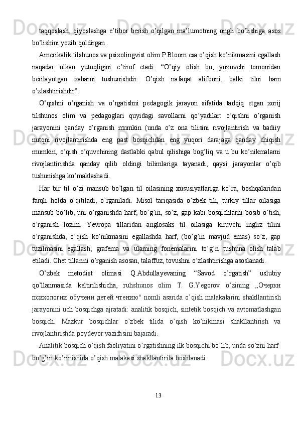 13taqqoslash,   qiyoslashga   e’tibor   berish   o’qilgan   ma’lumotning   ongli   bo’lishiga   asos
bo’lishini   yozib   qoldirgan .
Amerikalik   tilshunos   va   psixolingvist   olim   P.Bloom   esa   o’qish   ko’nikmasini   egallash
naqadar   ulkan   yutuqligini   e’tirof   etadi:   “O’qiy   olish   bu,   yozuvchi   tomonidan
berilayotgan   xabarni   tushunishdir.   O’qish   nafaqat   alifboni,   balki   tilni   ham
o’zlashtirishdir”.
O’qishni   o’rganish   va   o’rgatishni   pedagogik   jarayon   sifatida   tadqiq   etgan   xorij
tilshunos   olim   va   pedagoglari   quyidagi   savollarni   qo’yadilar:   o’qishni   o’rganish
jarayonini   qanday   o’rganish   mumkin   (unda   o’z   ona   tilisini   rivojlantirish   va   badiiy
nutqni   rivojlantirishda   eng   past   bosqichdan   eng   yuqori   darajaga   qanday   chiqish
mumkin;   o’qish   o’quvchining   dastlabki   qabul   qilishiga   bog’liq   va   u   bu   ko’nikmalarni
rivojlantirishda   qanday   qilib   oldingi   bilimlariga   tayanadi;   qaysi   jarayonlar   o’qib
tushunishga   ko’maklashadi.
Har   bir   til   o’zi   mansub   bo’lgan   til   oilasining   xususiyatlariga   ko’ra,   boshqalaridan
farqli   holda   o’qitiladi,   o’rganiladi.   Misol   tariqasida   o’zbek   tili,   turkiy   tillar   oilasiga
mansub   bo’lib,   uni   o’rganishda   harf,   bo’g’in,   so’z,   gap   kabi   bosqichlarni   bosib   o’tish,
o’rganish   lozim.   Yevropa   tillaridan   anglosaks   til   oilasiga   kiruvchi   ingliz   tilini
o’rganishda,   o’qish   ko’nikmasini   egallashda   harf,   (bo’g’in   mavjud   emas)   so’z,   gap
tuzilmasini   egallash,   grafema   va   ularning   fonemalarini   to’g’ri   tushuna   olish   talab
etiladi.   Chet   tillarini   o’rganish   asosan,   talaffuz,   tovushni   o’zlashtirishga   asoslanadi.
O’zbek   metodist   olimasi   Q.Abdullayevaning   “Savod   o’rgatish”   uslubiy
qo’llanmasida   keltirilishicha,   r uhshunos   olim   T.   G.Yegorov   o’zining   ,,Oчерки
психологии   обучени   детей   чтению"   nomli   asarida   o’qish   malakalarini   shakllantirish
jarayonini uch bosqichga ajratadi: analitik bosqich, sintetik bosqich   va   avtomatlashgan
bosqich.   Mazkur   bosqichlar   o’zbek   tilida   o’qish   ko’nikmasi   shakllantirish   va
rivojlantirishda   poydevor   vazifasini   bajaradi.
Analitik bosqich o’qish faoliyatini o’rgatishning ilk bosqichi bo’lib, unda   so’zni   harf-
bo’g’in   ko’rinishida   o’qish   malakasi   shakllantirila   boshlanadi. 