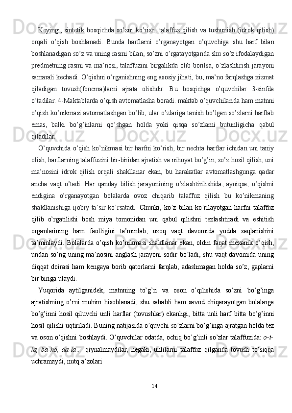 14Keyingi,   sintetik   bosqichda   so’zni   ko’rish,   talaffuz   qilish   va   tushunish   (idrok   qilish)
orqali   o’qish   boshlanadi.   Bunda   harflarni   o’rganayotgan   o’quvchiga   shu   harf   bilan
boshlanadigan   so’z   va   uning   rasmi   bilan,   so’zni   o’rgatayotganda   shu   so’z   ifodalaydigan
predmetning rasmi va ma’nosi, talaffuzini birgalikda olib borilsa,   o’zlashtirish jarayoni
samarali kechadi. O’qishni o’rganishning eng   asosiy jihati,   bu, ma’no farqlashga xizmat
qiladigan   tovush(fonema)larni   ajrata   olishdir.   Bu   bosqichga   o’quvchilar   3-sinfda
o’tadilar.   4-Maktablarda   o’qish   avtomatlasha   boradi.   maktab   o’quvchilarida   ham   matnni
o’qish   ko’nikmasi   avtomatlashgan   bo’lib, ular o’zlariga tanish bo’lgan so’zlarni harflab
emas,   balki   bo’g’inlarni   qo’shgan   holda   yoki   qisqa   so’zlarni   butunligicha   qabul
qiladilar.
O’quvchida   o’qish   ko’nikmasi   bir   harfni   ko’rish,   bir   nechta   harflar   ichidan   uni   taniy
olish,   harflarning   talaffuzini   bir-biridan   ajratish   va   nihoyat   bo’g’in,   so’z   hosil   qilish,   uni
ma’nosini   idrok   qilish   orqali   shakllanar   ekan,   bu   harakatlar   avtomatlashgunga   qadar
ancha   vaqt   o’tadi.   Har   qanday   bilish   jarayonining   o’zlashtirilishida,   ayniqsa,   o’qishni
endigina   o’rganayotgan   bolalarda   ovoz   chiqarib   talaffuz   qilish   bu   ko’nikmaning
shakllanishiga   ijobiy  ta’sir  ko’rsatadi.   Chunki,   ko’z   bilan   ko’rilayotgan   harfni   talaffuz
qilib   o’rgatilishi   bosh   miya   tomonidan   uni   qabul   qilishni   tezlashtiradi   va   eshitish
organlarining   ham   faolligini   ta’minlab,   uzoq   vaqt   davomida   yodda   saqlanishini
ta’minlaydi. Bolalarda o’qish   ko’nikmasi   shakllanar   ekan,   oldin   faqat   mexanik   o’qish,
undan   so’ng   uning   ma’nosini  anglash jarayoni sodir bo’ladi, shu vaqt davomida uning
diqqat   doirasi   ham   kengaya   borib   qatorlarni   farqlab,   adashmagan   holda   so’z,   gaplarni
bir biriga   ulaydi.
Yuqorida   aytilganidek,   matnning   to’g’ri   va   oson   o’qilishida   so’zni   bo’g’inga
ajratishning   o’rni   muhim   hisoblanadi,   shu   sababli   ham   savod   chiqarayotgan   bolalarga
bo’g’inni   hosil  qiluvchi  unli   harflar   (tovushlar)  ekanligi,  bitta  unli   harf   bitta   bo’g’inni
hosil   qilishi   uqtiriladi.   Buning   natijasida   o’quvchi   so’zlarni   bo’g’inga   ajratgan   holda   tez
va   oson   o’qishni   boshlaydi.   O’quvchilar   odatda,   ochiq   bo’g’inli   so’zlar   talaffuzida:   o-i-
la,   ba-ho,   da-la…   qiynalmaydilar,   negaki,   unlilarni   talaffuz   qilganda   tovush   to’siqqa
uchramaydi,   nutq   a’zolari 