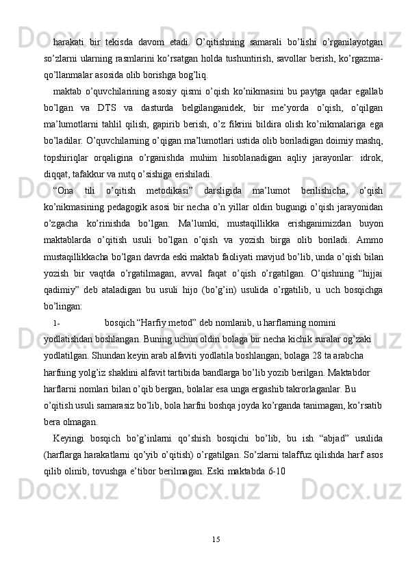 15harakati   bir   tekisda   davom   etadi.   O’qitishning   samarali   bo’lishi   o’rganilayotgan
so’zlarni   ularning   rasmlarini   ko’rsatgan   holda   tushuntirish,   savollar   berish,   ko’rgazma-
qo’llanmalar   asosida   olib borishga   bog’liq.
maktab   o’quvchilarining   asosiy   qismi   o’qish   ko’nikmasini   bu   paytga   qadar   egallab
bo’lgan   va   DTS   va   dasturda   belgilanganidek,   bir   me’yorda   o’qish,   o’qilgan
ma’lumotlarni   tahlil   qilish,   gapirib   berish,   o’z   fikrini   bildira   olish   ko’nikmalariga   ega
bo’ladilar.   O’quvchilarning   o’qigan   ma’lumotlari   ustida   olib   boriladigan   doimiy mashq,
topshiriqlar   orqaligina   o’rganishda   muhim   hisoblanadigan   aqliy   jarayonlar:   idrok,
diqqat,   tafakkur   va   nutq   o’sishiga   erishiladi.
“Ona   tili   o’qitish   metodikasi”   darsligida   ma’lumot   berilishicha,   o’qish
ko’nikmasining   pedagogik   asosi   bir   necha   o’n   yillar   oldin   bugungi   o’qish   jarayonidan
o’zgacha   ko’rinishda   bo’lgan.   Ma’lumki,   mustaqillikka   erishganimizdan   buyon
maktablarda   o’qitish   usuli   bo’lgan   o’qish   va   yozish   birga   olib   boriladi.   Ammo
mustaqillikkacha   bo’lgan   davrda   eski   maktab   faoliyati   mavjud   bo’lib, unda o’qish   bilan
yozish   bir   vaqtda   o’rgatilmagan,   avval   faqat   o’qish   o’rgatilgan.   O’qishning   “hijjai
qadimiy”   deb   ataladigan   bu   usuli   hijo   (bo’g’in)   usulida   o’rgatilib,   u   uch   bosqichga
bo’lingan:
1- bosqich “Harfiy metod” deb nomlanib, u harflarning nomini 
yodlatishdan   boshlangan.   Buning   uchun   oldin   bolaga   bir   necha   kichik   suralar   og’zaki  
yodlatilgan.   Shundan   keyin   arab   alfaviti   yodlatila   boshlangan;   bolaga   28   ta   arabcha  
harfning   yolg’iz   shaklini   alfavit   tartibida   bandlarga   bo’lib   yozib   berilgan.   Maktabdor  
harflarni   nomlari   bilan   o’qib   bergan,   bolalar   esa   unga   ergashib   takrorlaganlar.   Bu  
o’qitish   usuli   samarasiz   bo’lib,   bola   harfni   boshqa   joyda   ko’rganda   tanimagan,   ko’rsatib
bera   olmagan.
Keyingi   bosqich   bo’g’inlarni   qo’shish   bosqichi   bo’lib,   bu   ish   “abjad”   usulida
(harflarga harakatlarni qo’yib o’qitish) o’rgatilgan. So’zlarni talaffuz qilishda harf   asos
qilib   olinib,   tovushga   e’tibor   berilmagan.   Eski   maktabda   6-10 