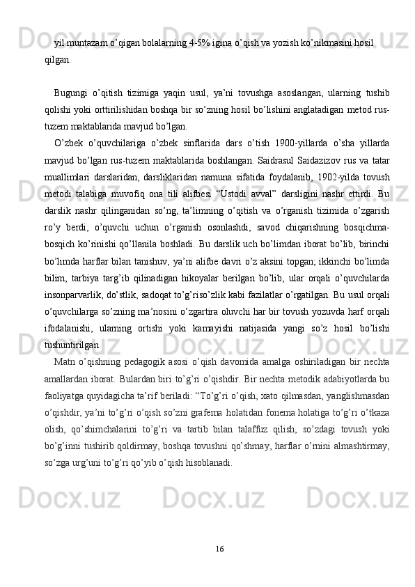 16yil muntazam o’qigan bolalarning 4-5% igina o’qish va yozish ko’nikmasini hosil  
qilgan.
Bugungi   o’qitish   tizimiga   yaqin   usul,   ya’ni   tovushga   asoslangan,   ularning   tushib
qolishi yoki orttirilishidan boshqa bir so’zning hosil bo’lishini anglatadigan   metod   rus-
tuzem   maktablarida   mavjud bo’lgan.
O’zbek   o’quvchilariga   o’zbek   sinflarida   dars   o’tish   1900-yillarda   o’sha   yillarda
mavjud   bo’lgan   rus-tuzem   maktablarida   boshlangan.   Saidrasul   Saidazizov   rus   va   tatar
muallimlari   darslaridan,   darsliklaridan   namuna   sifatida   foydalanib,   1902-yilda   tovush
metodi   talabiga   muvofiq   ona   tili   alifbesi   “Ustodi   avval”   darsligini   nashr   ettirdi.   Bu
darslik   nashr   qilinganidan   so’ng,   ta’limning   o’qitish   va   o’rganish   tizimida   o’zgarish
ro’y   berdi,   o’quvchi   uchun   o’rganish   osonlashdi,   savod   chiqarishning   bosqichma-
bosqich ko’rinishi qo’llanila boshladi.   Bu darslik uch bo’limdan iborat  bo’lib, birinchi
bo’limda harflar bilan tanishuv,   ya’ni   alifbe   davri   o’z   aksini   topgan;   ikkinchi   bo’limda
bilim,   tarbiya   targ’ib   qilinadigan   hikoyalar   berilgan   bo’lib,   ular   orqali   o’quvchilarda
insonparvarlik,   do’stlik,   sadoqat   to’g’riso’zlik   kabi   fazilatlar   o’rgatilgan.   Bu   usul   orqali
o’quvchilarga so’zning ma’nosini o’zgartira oluvchi har bir tovush yozuvda harf   orqali
ifodalanishi,   ularning   ortishi   yoki   kamayishi   natijasida   yangi   so’z   hosil   bo’lishi
tushuntirilgan.
Matn   o’qishning   pedagogik   asosi   o’qish   davomida   amalga   oshiriladigan   bir   nechta
amallardan   iborat.   Bulardan   biri   to’g’ri   o’qishdir.   Bir   nechta   metodik   adabiyotlarda   bu
faoliyatga   quyidagicha   ta’rif   beriladi:   “To’g’ri   o’qish,   xato   qilmasdan,   yanglishmasdan
o’qishdir,   ya’ni   to’g’ri   o’qish   so’zni   grafema   holatidan   fonema   holatiga   to’g’ri   o’tkaza
olish,   qo’shimchalarini   to’g’ri   va   tartib   bilan   talaffuz   qilish,   so’zdagi   tovush   yoki
bo’g’inni   tushirib   qoldirmay,   boshqa   tovushni   qo’shmay,   harflar   o’rnini   almashtirmay,
so’zga   urg’uni   to’g’ri   qo’yib   o’qish   hisoblanadi. 