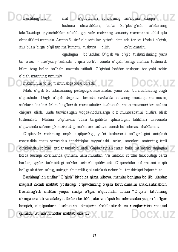 17Boshlang’ich sinf o’quvchilari so’zlarning ma’nosini chuqur
tushuna   olmasliklari,   ba’zi   ko’pbo’g’inli   so’zlarning
talaffuzidagi   qiyinchiliklar   sababli   gap   yoki   matnning   umumiy   mazmunini   tahlil   qila
olmasliklari mumkin. Ammo 5-   sinf   o’quvchilari   yetarli   darajada   tez   va   ifodali   o’qish,
shu   bilan   birga   o’qilgan   ma’lumotni tushuna olish ko’nikmasini
egallagan bo’ladilar.   O’qish   va   o’qib   tushunishning   yana
bir   asosi   -   me’yoriy   tezlikda   o’qish   bo’lib,   bunda   o’qish   tezligi   matnni   tushunish
bilan   teng   holda   bo’lishi   nazarda   tutiladi.   O’qishni   haddan   tashqari   tez   yoki   sekin
o’qish   matnning   umumiy
mazmunini   to’liq   tushunishga   xalal   beradi.
Matn   o’qish   ko’nikmasining   pedagogik   asoslaridan   yana   biri,   bu   manbaning   ongli
o’qilishidir.   Ongli   o’qish   deganda,   birinchi   navbatda   so’zning   mustaqil   ma’nosini,
so’zlarni   bir-biri   bilan   bog’lanish   munosabatini   tushunish,   matn   mazmunidan   xulosa
chiqara   olish,   unda   tasvirlangan   voqea-hodisalarga   o’z   munosabatini   bildira   olish
tushuniladi.   Matnni   o’qituvchi   bilan   birgalikda   qilinadigan   tahlillari   davomida
o’quvchida   so’zning   kontekstdagi   ma’nosini   tushuna   borish   ko’nikmasi   shakllanadi.
O’qituvchi   matnning   ongli   o’qilganligi,   ya’ni   tushunarli   bo’lganligini   aniqlash
maqsadida   matn   yuzasidan   topshiriqlar   tayyorlashi   lozim,   masalan:   matnning   turli
o’rinlaridan   so’zlar,   gaplar   tanlab   olinadi.   Gaplar   aynan   emas,   balki   ma’nosini saqlagan
holda   boshqa   ko’rinishda   qurilishi   ham   mumkin.   Va   mazkur   so’zlar   tarkibidagi   ba’zi
harflar,   gaplar   tarkibidagi   so’zlar   tushirib   qoldiriladi.   O’quvchilar   asl   matnni   o’qib
bo’lganlaridan so’ng, uning tushunarliligini aniqlash   uchun   bu   topshiriqni bajaradilar.
Boshlang’ich sinflar “O’qish” kitobida qisqa hikoya, matnlar berilgan bo’lib,   ulardan
maqsad   kichik   maktab   yoshidagi   o’quvchining   o’qish   ko’nikmasini   shakllantirishdir.
Boshlang’ich   sinfdan   yuqori   sinfga   o’tgan   o’quvchilar   uchun   “O’qish”   kitobining
o’rniga ona tili va adabiyot fanlari kiritilib, ularda o’qish   ko’nikmasidan   yuqori   bo’lgan
bosqich,   o’qilganlarni   “tushunish”   darajasini   shakllantirish   va   rivojlantirish   maqsad
qilinadi.   Bu   ma’lumotlar   maktab   ona   tili 