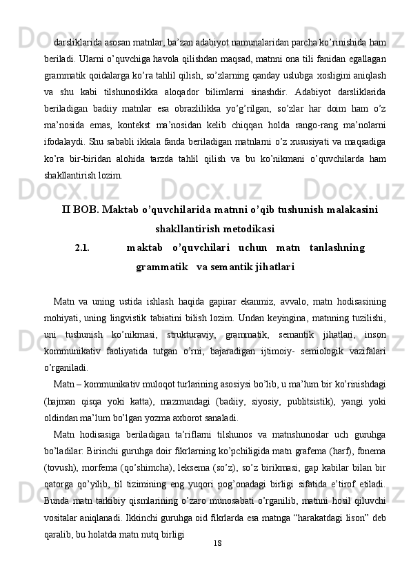 18darsliklarida asosan matnlar, ba’zan adabiyot namunalaridan parcha ko’rinishida   ham
beriladi. Ularni o’quvchiga havola qilishdan maqsad, matnni ona tili fanidan   egallagan
grammatik qoidalarga ko’ra tahlil qilish, so’zlarning qanday uslubga   xosligini   aniqlash
va   shu   kabi   tilshunoslikka   aloqador   bilimlarni   sinashdir.   Adabiyot   darsliklarida
beriladigan   badiiy   matnlar   esa   obrazlilikka   yo’g’rilgan,   so’zlar   har   doim   ham   o’z
ma’nosida   emas,   kontekst   ma’nosidan   kelib   chiqqan   holda   rango-rang   ma’nolarni
ifodalaydi.   Shu   sababli   ikkala   fanda   beriladigan   matnlarni o’z xususiyati va maqsadiga
ko’ra   bir-biridan   alohida   tarzda   tahlil   qilish   va   bu   ko’nikmani   o’quvchilarda   ham
shakllantirish lozim.
II BOB.   Maktab   o’quvchilarida   matnni   o’qib   tushunish   malakasini
shakllantirish metodikasi
2.1. maktab     o’quvchilari     uchun     matn     tanlashning
grammatik     va   semantik   jihatlari
Matn   va   uning   ustida   ishlash   haqida   gapirar   ekanmiz,   avvalo,   matn   hodisasining
mohiyati,   uning   lingvistik   tabiatini   bilish   lozim.   Undan   keyingina,   matnning   tuzilishi,
uni   tushunish   ko’nikmasi,   strukturaviy,   grammatik,   semantik   jihatlari,   inson
kommunikativ   faoliyatida   tutgan   o’rni,   bajaradigan   ijtimoiy-   semiologik   vazifalari
o’rganiladi.
Matn – kommunikativ muloqot turlarining asosiysi bo’lib, u ma’lum bir   ko’rinishdagi
(hajman   qisqa   yoki   katta),   mazmundagi   (badiiy,   siyosiy,   publitsistik),   yangi   yoki
oldindan   ma’lum   bo’lgan yozma   axborot   sanaladi.
Matn   hodisasiga   beriladigan   ta’riflarni   tilshunos   va   matnshunoslar   uch   guruhga
bo’ladilar: Birinchi guruhga doir fikrlarning ko’pchiligida matn grafema   (harf), fonema
(tovush),   morfema   (qo’shimcha),   leksema   (so’z),   so’z   birikmasi,   gap   kabilar   bilan   bir
qatorga   qo’yilib,   til   tizimining   eng   yuqori   pog’onadagi   birligi   sifatida   e’tirof   etiladi.
Bunda   matn   tarkibiy   qismlarining   o’zaro   munosabati   o’rganilib,   matnni   hosil   qiluvchi
vositalar   aniqlanadi.   Ikkinchi   guruhga   oid   fikrlarda   esa   matnga   “harakatdagi   lison”   deb
qaralib,   bu   holatda   matn   nutq   birligi 