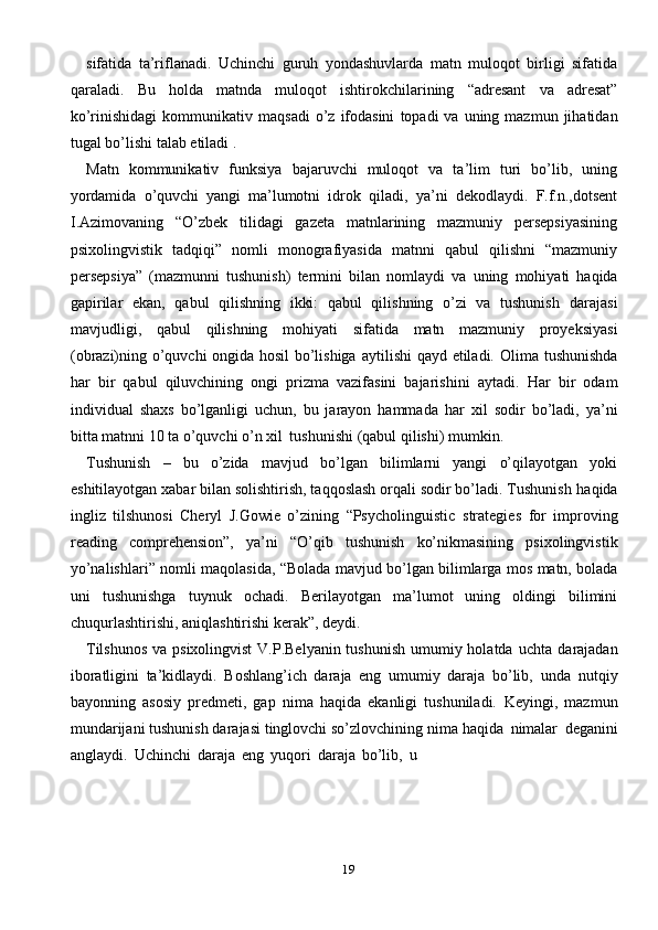 19sifatida   ta’riflanadi.   Uchinchi   guruh   yondashuvlarda   matn   muloqot   birligi   sifatida
qaraladi.   Bu   holda   matnda   muloqot   ishtirokchilarining   “adresant   va   adresat”
ko’rinishidagi   kommunikativ   maqsadi   o’z   ifodasini   topadi   va   uning   mazmun   jihatidan
tugal   bo’lishi   talab   etiladi .
Matn   kommunikativ   funksiya   bajaruvchi   muloqot   va   ta’lim   turi   bo’lib,   uning
yordamida   o’quvchi   yangi   ma’lumotni   idrok   qiladi,   ya’ni   dekodlaydi.   F.f.n.,dotsent
I.Azimovaning   “O’zbek   tilidagi   gazeta   matnlarining   mazmuniy   persepsiyasining
psixolingvistik   tadqiqi”   nomli   monografiyasida   matnni   qabul   qilishni   “mazmuniy
persepsiya”   (mazmunni   tushunish)   termini   bilan   nomlaydi   va   uning   mohiyati   haqida
gapirilar   ekan,   qabul   qilishning   ikki:   qabul   qilishning   o’zi   va   tushunish   darajasi
mavjudligi,   qabul   qilishning   mohiyati   sifatida   matn   mazmuniy   proyeksiyasi
(obrazi)ning o’quvchi ongida hosil  bo’lishiga   aytilishi qayd etiladi.   Olima tushunishda
har   bir   qabul   qiluvchining   ongi   prizma   vazifasini   bajarishini   aytadi.   Har   bir   odam
individual   shaxs   bo’lganligi   uchun,   bu   jarayon   hammada   har   xil   sodir   bo’ladi,   ya’ni
bitta   matnni   10   ta   o’quvchi   o’n   xil   tushunishi   (qabul   qilishi)   mumkin.
Tushunish   –   bu   o’zida   mavjud   bo’lgan   bilimlarni   yangi   o’qilayotgan   yoki
eshitilayotgan xabar bilan solishtirish, taqqoslash orqali sodir bo’ladi. Tushunish   haqida
ingliz   tilshunosi   Cheryl   J.Gowie   o’zining   “Psycholinguistic   strategies   for   improving
reading   comprehension”,   ya’ni   “O’qib   tushunish   ko’nikmasining   psixolingvistik
yo’nalishlari”   nomli   maqolasida,   “Bolada   mavjud   bo’lgan   bilimlarga   mos   matn,   bolada
uni   tushunishga   tuynuk   ochadi.   Berilayotgan   ma’lumot   uning   oldingi   bilimini
chuqurlashtirishi, aniqlashtirishi kerak”,   deydi.
Tilshunos  va psixolingvist  V.P.Belyanin tushunish  umumiy holatda uchta   darajadan
iboratligini   ta’kidlaydi.   Boshlang’ich   daraja   eng   umumiy   daraja   bo’lib,   unda   nutqiy
bayonning   asosiy   predmeti,   gap   nima   haqida   ekanligi   tushuniladi.   Keyingi,   mazmun
mundarijani tushunish darajasi tinglovchi so’zlovchining nima   haqida   nimalar   deganini
anglaydi.   Uchinchi   daraja   eng   yuqori   daraja   bo’lib,   u 