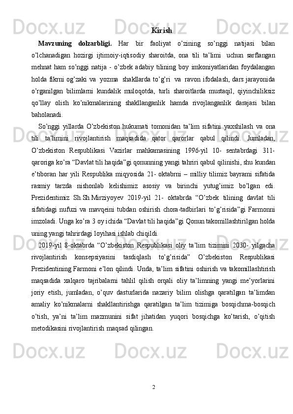 2Kirish
Mavzuning   dolzarbligi.   Har   bir   faoliyat   o’zining   so’nggi   natijasi   bilan
o’lchanadigan   hozirgi   ijtimoiy-iqtisodiy   sharoitda,   ona   tili   ta’limi   uchun   sarflangan
mehnat   ham   so’nggi   natija   -   o’zbek   adabiy   tilining   boy   imkoniyatlaridan   foydalangan
holda   fikrni   og’zaki   va   yozma   shakllarda to’g’ri   va   ravon   ifodalash,   dars   jarayonida
o’rganilgan   bilimlarni   kundalik   muloqotda,   turli   sharoitlarda   mustaqil,   qiyinchiliksiz
qo’llay   olish   ko’nikmalarining   shakllanganlik   hamda   rivojlanganlik   darajasi   bilan
baholanadi.
So’nggi   yillarda   O’zbekiston   hukumati   tomonidan   ta’lim   sifatini   yaxshilash   va   ona
tili   ta’limini   rivojlantirish   maqsadida   qator   qarorlar   qabul   qilindi.   Jumladan,
O’zbekiston   Respublikasi   Vazirlar   mahkamasining   1996-yil   10-   sentabrdagi   311-
qaroriga ko’ra “Davlat tili haqida”gi qonunning yangi tahriri qabul qilinishi, shu   kundan
e’tiboran   har   yili   Respublika   miqyosida   21-   oktabrni   –   milliy   tilimiz   bayrami   sifatida
rasmiy   tarzda   nishonlab   kelishimiz   asosiy   va   birinchi   yutug’imiz   bo’lgan   edi.
Prezidentimiz   Sh.Sh.Mirziyoyev   2019-yil   21-   oktabrda   “O’zbek   tilining   davlat   tili
sifatidagi   nufuzi   va   mavqeini   tubdan   oshirish   chora-tadbirlari   to’g’risida”gi   Farmonni
imzoladi.   Unga   ko’ra   3   oy   ichida   “Davlat   tili   haqida”gi   Qonun   takomillashtirilgan   holda
uning   yangi   tahrirdagi   loyihasi   ishlab   chiqildi.
2019-yil   8-oktabrda   “O’zbekiston   Respublikasi   oliy   ta’lim   tizimini   2030-   yilgacha
rivojlantirish   konsepsiyasini   tasdiqlash   to’g’risida”   O’zbekiston   Respublikasi
Prezidentining   Farmoni   e’lon   qilindi.   Unda,   ta’lim   sifatini   oshirish   va   takomillashtirish
maqsadida   xalqaro   tajribalarni   tahlil   qilish   orqali   oliy   ta’limning   yangi   me’yorlarini
joriy   etish,   jumladan,   o’quv   dasturlarida   nazariy   bilim   olishga   qaratilgan   ta’limdan
amaliy   ko’nikmalarni   shakllantirishga   qaratilgan   ta’lim   tizimiga   bosqichma-bosqich
o’tish,   ya’ni   ta’lim   mazmunini   sifat   jihatidan   yuqori   bosqichga   ko’tarish,   o’qitish
metodikasini   rivojlantirish   maqsad   qilingan. 