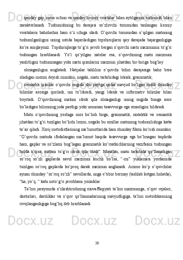 20qanday gap, nima uchun va qanday lisoniy vositalar   bilan aytilganini tushunish   bilan
xarakterlanadi.   Tushunishning   bu   darajasi   so’zlovchi   tomonidan   tanlangan   lisoniy
vositalarni   baholashni   ham   o’z   ichiga   oladi.   O’quvchi   tomonidan   o’qilgan   matnning
tushunilganligini   uning   ustida   bajariladigan   topshiriqlarni   qay   darajada   bajarganligiga
ko’ra   aniqlaymiz. Topshiriqlarga to’g’ri   javob   bergan o’quvchi   matn   mazmunini   to’g’ri
tushungan   hisoblanadi.   Yo’l   qo’yilgan   xatolar   esa,   o’quvchining   matn   mazmuni
yaxlitligini tushunmagan   yoki   matn   qismlarini   mazmun   jihatdan   bir-biriga   bog’lay
olmaganligini   anglatadi.   Natijalar   tahlilini   o’quvchi   bilim   darajasiga   baho   bera
oladigan   mezon   deyish   mumkin,   negaki,   matn   tarkibidagi   leksik,   grammatik,
semantik   qismlar   o’quvchi   ongida   shu   paytga   qadar   mavjud   bo’lgan   xuddi   shunday
bilimlar   asosiga   quriladi,   uni   to’ldiradi,   yangi   leksik   va   informativ   bilimlar   bilan
boyitadi.   O’quvchining   matnni   idrok   qila   olmaganligi   uning   ongida   bunga   asos
bo’ladigan   bilimning   juda   pastligi   yoki   umuman   tasavvurga   ega   emasligini   bildiradi.
Matn   o’quvchining   yoshiga   mos   bo’lish   birga,   grammatik,   sintaktik   va   semantik
jihatdan to’g’ri tuzilgan bo’lishi lozim, negaki bu omillar matnning   tushunilishiga   katta
ta’sir   qiladi.   Xorij   metodistlarining   ma’lumotlarida   ham   shunday fikrni ko’rish mumkin:
“O’quvchi   matnda   ifodalangan   ma’lumot   haqida   tasavvurga   ega   bo’lmagan   taqdirda
ham, gaplar   va so’zlarni   bog’lagan  grammatik   ko’rsatkichlarning  vazifasini   tushungan
holda   o’qisa,   matnni   to’g’ri   idrok   qila   oladi”.   Masalan,   matn   tarkibida   qo’llanadigan
so’roq   so’zli   gaplarda   savol   mazmuni   kuchli   bo’lsa,   “-mi”   yuklamasi   yordamida
tuzilgan   so’roq   gaplarda   ko’proq   darak   mazmun   anglanadi.   Ammo   ko’p   o’quvchilar
aynan   shunday   “so’roq   so’zli” savollarda, unga e’tibor bermay (tashlab ketgan holatda),
“ha, yo’q..” kabi   noto’g’ri   javoblarni yozadilar.
Ta’lim jarayonida o’zlashtirishning muvaffaqiyati  ta’lim mazmuniga, o’quv   rejalari,
dasturlari,   darsliklar   va   o’quv   qo’llanmalarining   mavjudligiga,   ta’lim   metodikasining
rivojlanganligiga   bog’liq   deb   hisoblanadi. 