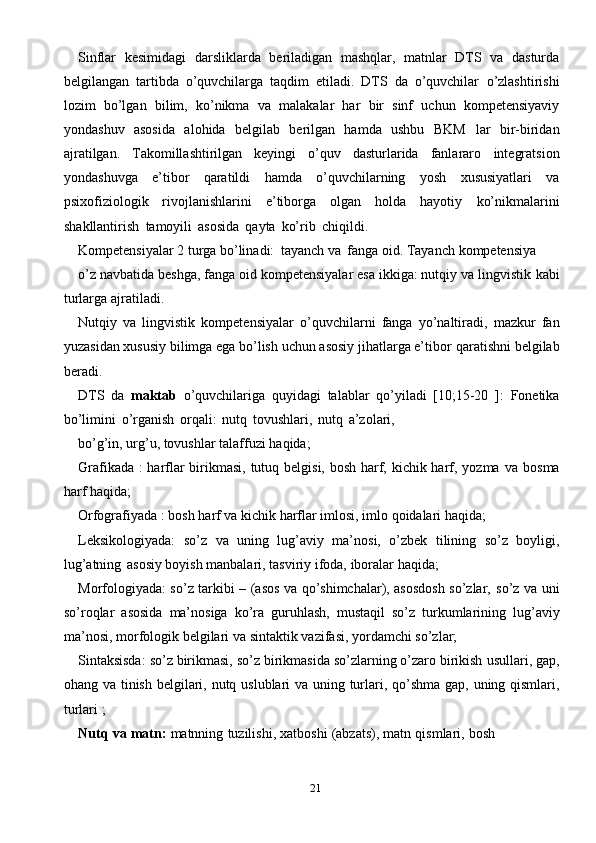 21Sinflar   kesimidagi   darsliklarda   beriladigan   mashqlar,   matnlar   DTS   va   dasturda
belgilangan   tartibda   o’quvchilarga   taqdim   etiladi.   DTS   da   o’quvchilar   o’zlashtirishi
lozim   bo’lgan   bilim,   ko’nikma   va   malakalar   har   bir   sinf   uchun   kompetensiyaviy
yondashuv   asosida   alohida   belgilab   berilgan   hamda   ushbu   BKM   lar   bir-biridan
ajratilgan.   Takomillashtirilgan   keyingi   o’quv   dasturlarida   fanlararo   integratsion
yondashuvga   e’tibor   qaratildi   hamda   o’quvchilarning   yosh   xususiyatlari   va
psixofiziologik   rivojlanishlarini   e’tiborga   olgan   holda   hayotiy   ko’nikmalarini
shakllantirish   tamoyili   asosida   qayta   ko’rib   chiqildi.
Kompetensiyalar   2   turga   bo’linadi:   tayanch   va   fanga   oid.   Tayanch   kompetensiya
o’z navbatida beshga, fanga oid kompetensiyalar esa ikkiga: nutqiy va lingvistik   kabi
turlarga   ajratiladi.
Nutqiy   va   lingvistik   kompetensiyalar   o’quvchilarni   fanga   yo’naltiradi,   mazkur   fan
yuzasidan xususiy bilimga ega bo’lish uchun asosiy jihatlarga e’tibor   qaratishni   belgilab
beradi.
DTS   da   maktab   o’quvchilariga   quyidagi   talablar   qo’yiladi   [10;15-20   ]:   Fonetika
bo’limini   o’rganish   orqali:   nutq   tovushlari,   nutq   a’zolari,
bo’g’in,   urg’u,   tovushlar   talaffuzi   haqida;
Grafikada :  harflar  birikmasi, tutuq belgisi, bosh harf, kichik harf, yozma   va   bosma
harf   haqida;
Orfografiyada   :   bosh   harf   va   kichik   harflar   imlosi,   imlo   qoidalari   haqida;
Leksikologiyada:   so’z   va   uning   lug’aviy   ma’nosi,   o’zbek   tilining   so’z   boyligi,
lug’atning   asosiy   boyish manbalari,   tasviriy   ifoda,   iboralar   haqida;
Morfologiyada: so’z tarkibi – (asos va qo’shimchalar), asosdosh so’zlar,   so’z   va   uni
so’roqlar   asosida   ma’nosiga   ko’ra   guruhlash,   mustaqil   so’z   turkumlarining   lug’aviy
ma’nosi,   morfologik   belgilari   va   sintaktik   vazifasi,   yordamchi   so’zlar;
Sintaksisda: so’z birikmasi, so’z birikmasida so’zlarning o’zaro birikish   usullari,   gap,
ohang   va   tinish   belgilari,   nutq   uslublari   va   uning   turlari,   qo’shma   gap,   uning   qismlari,
turlari   ;
Nutq   va   matn:   matnning   tuzilishi,   xatboshi   (abzats),   matn   qismlari,   bosh 