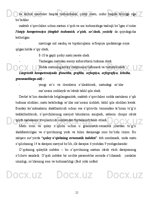 22va   kichik   mavzular   haqida   tushunchalar,   ijodiy   matn,   insho   haqida   bilimga   ega
bo’ladilar.
maktab   o’quvchilari   uchun   matnni   o’qish   va   uni   tushunishiga   taaluqli   bo’lgan   o’rinlar
Nutqiy   kompetensiya   (tinglab   tushunish,   o’qish,   so’zlash,   yozish)   da   quyidagicha
keltirilgan :
- mavzuga   oid   mashq   va   topshiriqlarni   orfoepiya   qoidalariga   rioya  
qilgan   holda   o’qiy   oladi;
- 8-10   ta   gapli   ijodiy   matn   yarata   oladi.
- Tanlangan   matndan   asosiy   axborotlarni   tushuna   oladi.
- Sodda   matnning   asosiy   mazmunini   tushunadi   va   tushutira   oladi.
Lingvistik   kompetensiyada   (fonetika,   grafika,   orfoepiya,   orfografiya,   leksika,  
grammatikaga   oid)   :
- yangi so’z va iboralarni o’zlashtiradi, matndagi so’zlar
ma’nosini   izohlaydi   va   leksik tahlil   qila   oladi.
Davlat   ta’lim   standartida   belgilanganidek,   maktab   o’quvchilari   sodda   matnlarni   o’qib
tushuna   olishlari,   matn   tarkibidagi   so’zlar   ma’nosini   izohlab,   tahlil   qila olishlari kerak.
Bunday   ko’nikmalarni   shakllantirish   uchun   esa   o’qituvchi   tomonidan   ta’limni   to’g’ri
tashkillashtirish,   o’quvchilarning   mavjud   bilimlarini   aniqlash,   xabarni   chuqur   idrok
qilish   malakasini   rivojlantirish   usullaridan   foydalanish   talab etiladi.
Matn   oson   va   qulay   o’qilishi   uchun   u   grammatik-semantik   jihatdan   to’g’ri
shakllantirilgan   va   o’quvchining   yosh   va   bilim   darajasiga   mos   bo’lishi   lozim.   Bu
xalqaro   me’yorda   “qulay   o’qishning   avtomatik   indeksi”   deb   nomlanadi,   unda   matn
o’qilishining   14   ta   darajasi   mavjud   bo’lib,   ilk   darajasi   6   yoshdan   9   yoshgachasidir.
O’qishning   qulaylik   indeksi   –   bu   o’quvchining   matnni   idrok   etish   darajasining
o’lchovi   sanaladi.   O’qish   indeksi   bir   nechta   parametrlar   asosida   o’lchanadi   :   jumlalar
uzunligi,   so’zlarning   soni   va   tushunarliligi   (faol   yoki   nofaol 