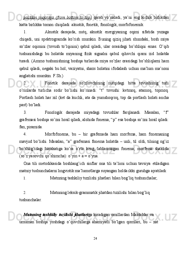 24pastdan   yuqoriga   (from   bottom   to   top)   qarab   yo’naladi,   ya’ni   eng   kichik   birlikdan
katta   birlikka   tomon   chiqiladi: akustik,   fonetik,   fonologik,   morfofonemik.
1. Akustik   darajada,   nutq,   akustik   energiyaning   oqimi   sifatida   yuzaga
chiqadi,   uni   spektrogramda   ko’rish   mumkin.   Buning   qiziq   jihati   shundaki,   bosh   miya
so’zlar   oqimini   (tovush   to’lqinini)   qabul   qiladi,   ular   orasidagi   bo’shliqni   emas.   O’qib
tushunishdagi   bu   holatda   miyaning   fizik   signalni   qabul   qiluvchi   qismi   zid   holatda
turadi.   (Ammo   tushunishning   boshqa   turlarida   miya   so’zlar   orasidagi   bo’shliqlarni ham
qabul qiladi, negaki bu hol, vaziyatni, shaxs holatini ifodalash   uchun   ma’lum   ma’noni
anglatishi mumkin.   F.Sh.)
2. Fonetik   darajada   so’zlovchining   nutqidagi   bitta   tovushning   turli
o’rinlarda   turlicha   sodir   bo’lishi   ko’rinadi:   “t”   tovushi:   ketmoq,   atamoq,   topmoq.
Portlash   holati har xil  (ket  da kuchli, ata da yumshoqroq, top da portlash holati ancha
past)   bo’ladi.
3. Fonologik   darajada   miyadagi   tovushlar   farqlanadi.   Masalan,   “f”
grafemasi   boshqa so’zni hosil qiladi, alohida fonema; “p” esa boshqa so’zni hosil qiladi:
fan,   piramida.
4. Morfofonema,   bu   –   bir   grafemada   ham   morfema,   ham   fonemaning
mavjud   bo’lishi.   Masalan,   “a”   grafemasi   fonema   holatda   –   unli,   til   oldi,   tilning   og’iz
bo’shlig’idagi   harakatiga   ko’ra   o’rta   keng,   lablanmagan   fonema;   morfema   shaklida
(so’z   yasovchi qo’shimcha):   o’yin +   a   =   o’yna.
Ona   tili   metodikasida   boshlang’ich   sinflar   ona   tili   ta’limi   uchun   tavsiya   etiladigan
matniy tushunchalarni lingvistik ma’lumotlarga suyangan holda ikki   guruhga   ajratiladi:
1. Matnning   tashkiliy   tuzilishi   jihatlari   bilan   bog’liq   tushunchalar;
2. Matnning   leksik-grammatik   jihatdan   tuzilishi   bilan   bog’liq  
tushunchalar.
Matnning   tashkiliy   tuzilishi   jihatlari ga   kiradigan   omillardan   Maktablar   va  
umuman   boshqa   yoshdagi   o’quvchilarga   ahamiyatli   bo’lgan   qismlari,   bu   –   xat 