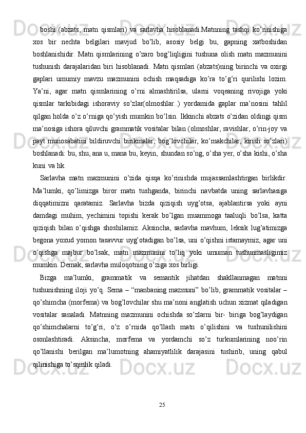 25boshi   (abzats,   matn   qismlari)   va   sarlavha   hisoblanadi.Matnning   tashqi   ko’rinishiga
xos   bir   nechta   belgilari   mavjud   bo’lib,   asosiy   belgi   bu,   gapning   xatboshidan
boshlanishidir.   Matn   qismlarining   o’zaro   bog’liqligini   tushuna   olish   matn   mazmunini
tushunish   darajalaridan   biri   hisoblanadi.   Matn   qismlari   (abzats)ning   birinchi   va   oxirgi
gaplari   umumiy   mavzu   mazmunini   ochish   maqsadiga   ko’ra   to’g’ri   qurilishi   lozim.
Ya’ni,   agar   matn   qismlarining   o’rni   almashtirilsa,   ularni   voqeaning   rivojiga   yoki
qismlar   tarkibidagi   ishoraviy   so’zlar(olmoshlar..)   yordamida   gaplar   ma’nosini   tahlil
qilgan   holda   o’z   o’rniga   qo’yish   mumkin   bo’lsin.   Ikkinchi   abzats   o’zidan   oldingi   qism
ma’nosiga   ishora   qiluvchi   grammatik   vositalar bilan (olmoshlar, ravishlar, o’rin-joy va
payt   munosabatini   bildiruvchi   birikmalar,   bog’lovchilar,   ko’makchilar,   kirish   so’zlari)
boshlanadi:   bu,   shu,   ana   u,   mana   bu,   keyin,   shundan   so’ng,   o’sha   yer,   o’sha   kishi,   o’sha
kuni   va   hk.
Sarlavha   matn   mazmunini   o’zida   qisqa   ko’rinishda   mujassamlashtirgan   birlikdir.
Ma’lumki,   qo’limizga   biror   matn   tushganda,   birinchi   navbatda   uning   sarlavhasiga
diqqatimizni   qaratamiz.   Sarlavha   bizda   qiziqish   uyg’otsa,   ajablantirsa   yoki   ayni
damdagi   muhim,   yechimini   topishi   kerak   bo’lgan   muammoga   taaluqli   bo’lsa,   katta
qiziqish   bilan   o’qishga   shoshilamiz.   Aksincha,   sarlavha   mavhum,   leksik   lug’atimizga
begona   yoxud   yomon   tasavvur   uyg’otadigan   bo’lsa,   uni   o’qishni   istamaymiz,   agar   uni
o’qishga   majbur   bo’lsak,   matn   mazmunini   to’liq   yoki   umuman   tushunmasligimiz
mumkin. Demak, sarlavha muloqotning o’ziga xos   birligi.
Bizga   ma’lumki,   grammatik   va   semantik   jihatdan   shakllanmagan   matnni
tushunishning   iloji   yo’q.   Sema   –   “manbaning   mazmuni”   bo’lib,   grammatik   vositalar –
qo’shimcha (morfema) va bog’lovchilar shu ma’noni anglatish uchun   xizmat qiladigan
vositalar   sanaladi.   Matnning   mazmunini   ochishda   so’zlarni   bir-   biriga   bog’laydigan
qo’shimchalarni   to’g’ri,   o’z   o’rnida   qo’llash   matn   o’qilishini   va   tushunilishini
osonlashtiradi.   Aksincha,   morfema   va   yordamchi   so’z   turkumlarining   noo’rin
qo’llanishi   berilgan   ma’lumotning   ahamiyatlilik   darajasini   tushirib,   uning   qabul
qilinishiga   to’sqinlik   qiladi. 