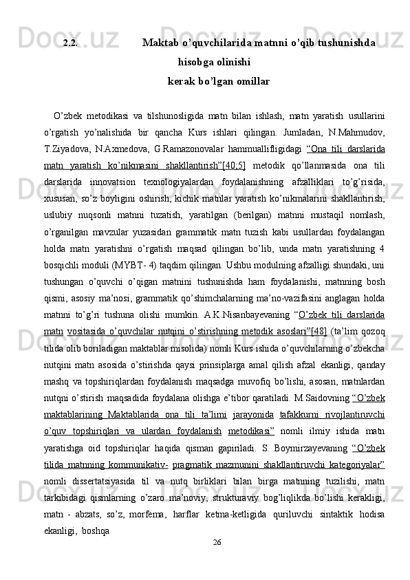 262.2. Maktab   o’quvchilarida   matnni   o’qib   tushunishda
hisobga   olinishi
kerak   bo’lgan   omillar
O’zbek   metodikasi   va   tilshunosligida   matn   bilan   ishlash,   matn   yaratish   usullarini
o’rgatish   yo’nalishida   bir   qancha   Kurs   ishlari   qilingan.   Jumladan,   N.Mahmudov,
T.Ziyadova,   N.Axmedova,   G.Ramazonovalar   hammuallifligidagi   “Ona             tili             darslarida   
matn              yaratish              ko’nikmasini              shakllantirish”[40;5]      metodik   qo’llanmasida   ona   tili
darslarida   innovatsion   texnologiyalardan   foydalanishning   afzalliklari   to’g’risida,
xususan,   so’z   boyligini   oshirish,   kichik   matnlar   yaratish   ko’nikmalarini   shakllantirish,
uslubiy   nuqsonli   matnni   tuzatish,   yaratilgan   (berilgan)   matnni   mustaqil   nomlash,
o’rganilgan   mavzular   yuzasidan   grammatik   matn   tuzish   kabi   usullardan   foydalangan
holda   matn   yaratishni   o’rgatish   maqsad   qilingan   bo’lib,   unda   matn   yaratishning   4
bosqichli moduli (MYBT- 4) taqdim   qilingan. Ushbu modulning afzalligi shundaki, uni
tushungan   o’quvchi   o’qigan   matnini   tushunishda   ham   foydalanishi,   matnning   bosh
qismi,   asosiy   ma’nosi,   grammatik   qo’shimchalarning   ma’no-vazifasini   anglagan   holda
matnni   to’g’ri   tushuna   olishi   mumkin.   A.K.Nisanbayevaning   “ O’zbek             tili             darslarida   
matn   vositasida   o’quvchilar   nutqini   o’stirishning   metodik   asoslari”[48]   (ta’lim   qozoq
tilida olib boriladigan maktablar misolida) nomli Kurs   ishida o’quvchilarning   o’zbekcha
nutqini   matn   asosida   o’stirishda   qaysi   prinsiplarga   amal   qilish   afzal   ekanligi,   qanday
mashq   va   topshiriqlardan   foydalanish   maqsadga   muvofiq   bo’lishi,   asosan,   matnlardan
nutqni   o’stirish   maqsadida   foydalana   olishga   e’tibor   qaratiladi.   M.Saidovning   “O’zbek
maktablarining   Maktablarida   ona   tili   ta’limi   jarayonida   tafakkurni              rivojlantiruvchi   
o’quv              topshiriqlari              va              ulardan              foydalanish      metodikasi”   nomli   ilmiy   ishida   matn
yaratishga   oid   topshiriqlar   haqida   qisman   gapiriladi.   S.   Boymirzayevaning   “O’zbek
tilida             matnning             kommunikativ-      pragmatik   mazmunini   shakllantiruvchi   kategoriyalar”
nomli   dissertatsiyasida   til   va   nutq   birliklari   bilan   birga   matnning   tuzilishi,   matn
tarkibidagi   qismlarning   o’zaro   ma’noviy,   strukturaviy   bog’liqlikda   bo’lishi   kerakligi,
matn   -   abzats,   so’z,   morfema,   harflar   ketma-ketligida   quriluvchi   sintaktik   hodisa
ekanligi,   boshqa 