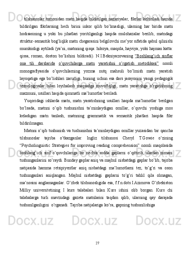 27tilshunoslar   tomonidan   matn   haqida   bildirilgan   nazariyalar,   fikrlar   keltiriladi   hamda
bildirilgan   fikrlarning   hech   birini   inkor   qilib   bo’lmasligi,   ularning   har   birida   matn
hodisasining   u   yoki   bu   jihatlari   yoritilganligi   haqida   mulohazalar   berilib,   matndagi
struktur-semantik   bog’liqlik   matn   chegarasini   belgilovchi   me’yor   sifatida   qabul   qilinishi
mumkinligi   aytiladi   (ya’ni,   matnning   qisqa:   hikoya,   maqola,   hajviya;   yoki   hajman   katta:
qissa,   roman,   doston   bo’lishini   bildiradi).   N.I.Bekniyazovaning   “Boshlang’ich   sinflar
ona   tili   darslarida   o’quvchilarga   matn   yaratishni         o’rgatish         metodikasi”      nomli
monografiyasida   o’quvchilarning   yozma   nutq   mahsuli   bo’lmish   matn   yaratish
layoqatiga ega bo’lishlari zarurligi, buning   uchun   esa   dars   jarayonini   yangi   pedagogik
texnologiyalar   bilan   loyihalash   maqsadga   muvofiqligi,   matn   yaratishga   o’rgatishning
mazmuni, usullari haqida   qimmatli   ma’lumotlar   beriladi.
Yuqoridagi   ishlarda   matn,   matn   yaratishning   usullari   haqida   ma’lumotlar   berilgan
bo’lsada,   matnni   o’qib   tushunishni   ta’minlaydigan   omillar,   o’quvchi   yoshiga   mos
keladigan   matn   tanlash,   matnning   grammatik   va   semantik   jihatlari   haqida   fikr
bildirilmagan.
Matnni  o’qib tushunish va tushunishni  ta’minlaydigan omillar yuzasidan   bir   qancha
tilshunoslar   tajriba   o’tkazganlar.   Ingliz   tilshunosi   Cheryl   T.Gowie   o’zining
“Psycholinguistic   Strategies   for   improving   reading   comprehension”   nomli   maqolasida
boshlang’ich   sinf   o’quvchilariga   bir   nechta   sodda   gaplarni   o’qittirib,   ulardan   nimani
tushunganlarini so’raydi. Bunday gaplar aniq va majhul   nisbatdagi gaplar bo’lib, tajriba
natijasida   hamma   retsipiyentlar   aniq   nisbatdagi   ma’lumotlarni   tez,   to’g’ri   va   oson
tushunganlari   aniqlangan.   Majhul   nisbatdagi   gaplarni   to’g’ri   tahlil   qila   olmagan,
ma’nosini   anglamaganlar.   O’zbek   tilshunosligida esa, f.f.n.dots.I.Azimova O’zbekiston
Milliy   universitetining   I   kurs   talabalari   bilan   Kurs   ishini   olib   borgan.   Kurs   chi
talabalarga   turli   mavzudagi   gazeta   matnlarini   taqdim   qilib,   ularning   qay   darajada
tushunilganligini   o’rganadi.   Tajriba   natijalariga   ko’ra,   gapning   tushunilishiga 