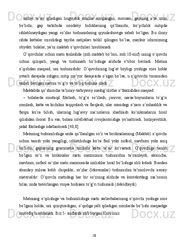 28salbiy   ta’sir   qiladigan   lingvistik   omillar   aniqlangan,   xususan,   gapning   o’ta   uzun
bo’lishi,   gap   tarkibida   noodatiy   birliklarning   qo’llanishi,   ko’pchilik   nutqida
ishlatilmaydigan   yangi   so’zlar   tushunishning   qiyinlashuviga   sabab   bo’lgan.   Bu   ilmiy
ishda   kattalar   misolidagi   tajriba   natijalari   tahlil   qilingan   bo’lsa,   mazkur   ishimizning
obyekti   bolalar,   ya’ni   maktab   o’quvchilari   hisoblanadi.
O’quvchilar uchun matn tanlashda (xoh maktab bo’lsin, xoh 10-sinf) uning   o’quvchi
uchun   qiziqarli,   yangi   va   tushunarli   bo’lishiga   alohida   e’tibor   beriladi.   Matnni
o’qishdan   maqsad,   uni   tushunishdir.   O’quvchining   lug’at   boyligi   yoshiga   mos   holda
yetarli   darajada   oshgan,   nutqi   me’yor   darajasida   o’sgan   bo’lsa,   u   o’qituvchi   tomonidan
tanlab   berilgan matnni   to’g’ri   va   to’liq   tushuna   oladi.
Maktabda   qo’shimcha   ta’limiy-tarbiyaviy   mashg’ulotlar   o’tkazishdan   maqsad
–   bolalarda   mustaqil   fikrlash,   to’g’ri   so’zlash,   jonivor,   narsa-buyumlarni   to’g’ri
nomlash,   katta   va   kichikni   taqqoslash   va   farqlash,   ular   orasidagi   o’zaro   o’xshashlik   va
farqni   ko’ra   bilish,   ularning   lug’aviy   ma’nolarini   sharhlash   ko’nikmalarini   hosil
qilishdan   iborat.   Bu   esa,   bolani   intellektual   rivojlantirishga   yo’naltiradi,   hozirjavoblik,
jadal fikrlashga   odatlantiradi   [40;8].
Matnning   tushunilishiga   unda   qo’llanilgan   so’z   va   birikmalarning   (Maktab)   o’quvchi
uchun   tanish   yoki   yangiligi,   ishlatilishiga   ko’ra   faol   yoki   nofaol,   mavhum   yoki   aniq
bo’lishi,   gaplarning   grammatik   tuzilishi   katta   ta’sir   ko’rsatadi.   O’quvchiga   tanish
bo’lgan   so’z   va   birikmalar   matn   mazmunini   tushunishni   ta’minlaydi,   aksincha,
mavhum, nofaol so’zlar matn mazmunida uzilishlar hosil   bo’lishiga   olib   keladi.   Bundan
shunday   xulosa   kelib   chiqadiki,   so’zlar   (leksemalar)   tushunishni   ta’minlovchi   asosiy
materialdir.   O’quvchi   matndagi   har   bir   so’zning   alohida   va   kontekstdagi   ma’nosini
bilsa, unda tasvirlangan voqea hodisani to’g’ri   tushunadi   (dekodlaydi).
Matnning   o’qilishiga   va   tushunilishiga   matn   sarlavhalarining   o’quvchi   yoshiga  mos
bo’lgani holda, uni qiziqtiradigan, o’qishga jalb qiladigan nomlarda   bo’lishi   maqsadga
muvofiq   hisoblanadi.   Biz   5-   sinflarda   olib   borgan Kurs   imiz 