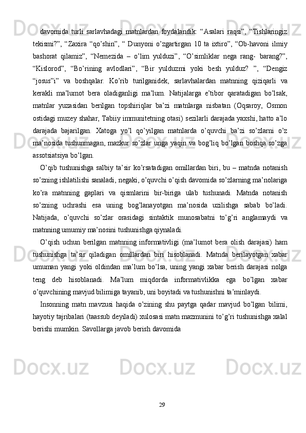 29davomida   turli   sarlavhadagi   matnlardan   foydalandik:   “Asalari   raqsi”,   “Tishlaringiz
tekismi?”,   “Zaxira   “qo’shin”,   “   Dunyoni   o’zgartirgan   10   ta   ixtiro”,   “Ob-havoni   ilmiy
bashorat   qilamiz”,   “Nemezida   –   o’lim   yulduzi”,   “O’simliklar   nega   rang-   barang?”,
“Kislorod”,   “Bo’rining   avlodlari”,   “Bir   yulduzmi   yoki   besh   yulduz?   ”,   “Dengiz
“josus”i”   va   boshqalar.   Ko’rib   turilganidek,   sarlavhalardan   matnning   qiziqarli   va
kerakli   ma’lumot   bera   oladiganligi   ma’lum.   Natijalarga   e’tibor   qaratadigan   bo’lsak,
matnlar   yuzasidan   berilgan   topshiriqlar   ba’zi   matnlarga   nisbatan   (Oqsaroy,   Osmon
ostidagi muzey shahar, Tabiiy immunitetning otasi)   sezilarli darajada yaxshi, hatto a’lo
darajada   bajarilgan.   Xatoga   yo’l   qo’yilgan   matnlarda   o’quvchi   ba’zi   so’zlarni   o’z
ma’nosida  tushunmagan, mazkur so’zlar   unga   yaqin va   bog’liq   bo’lgan   boshqa   so’zga
assotsiatsiya   bo’lgan.
O’qib  tushunishga  salbiy   ta’sir   ko’rsatadigan   omillardan  biri,  bu  –  matnda   notanish
so’zning   ishlatilishi   sanaladi,   negaki,   o’quvchi   o’qish   davomida   so’zlarning   ma’nolariga
ko’ra   matnning   gaplari   va   qismlarini   bir-biriga   ulab   tushunadi.   Matnda   notanish
so’zning   uchrashi   esa   uning   bog’lanayotgan   ma’nosida   uzilishga   sabab   bo’ladi.
Natijada,   o’quvchi   so’zlar   orasidagi   sintaktik   munosabatni   to’g’ri   anglamaydi   va
matnning   umumiy   ma’nosini   tushunishga   qiynaladi.
O’qish   uchun   berilgan   matnning   informativligi   (ma’lumot   bera   olish   darajasi)   ham
tushunishga   ta’sir   qiladigan   omillardan   biri   hisoblanadi.   Matnda   berilayotgan   xabar
umuman   yangi   yoki   oldindan   ma’lum   bo’lsa,   uning   yangi   xabar   berish   darajasi   nolga
teng   deb   hisoblanadi.   Ma’lum   miqdorda   informativlikka   ega   bo’lgan   xabar
o’quvchining mavjud bilimiga tayanib, uni boyitadi va tushunishni   ta’minlaydi.
Insonning   matn   mavzusi   haqida   o’zining   shu   paytga   qadar   mavjud   bo’lgan   bilimi,
hayotiy   tajribalari   (taassub   deyiladi)   xulosasi   matn   mazmunini   to’g’ri   tushunishga   xalal
berishi   mumkin.   Savollarga   javob   berish   davomida 