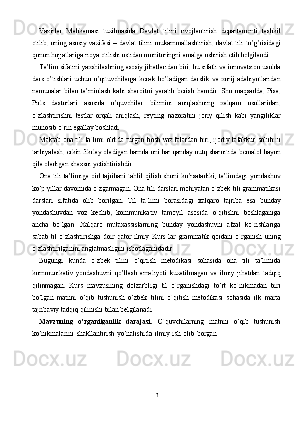3Vazirlar   Mahkamasi   tuzilmasida   Davlat   tilini   rivojlantirish   departamenti   tashkil
etilib, uning asosiy vazifasi  – davlat tilini mukammallashtirish, davlat  tili   to’g’risidagi
qonun hujjatlariga rioya etilishi ustidan monitoringni amalga oshirish   etib   belgilandi.
Ta’lim   sifatini   yaxshilashning   asosiy   jihatlaridan   biri,   bu   sifatli   va   innovatsion usulda
dars   o’tishlari   uchun   o’qituvchilarga   kerak   bo’ladigan   darslik   va   xorij   adabiyotlaridan
namunalar   bilan   ta’minlash   kabi   sharoitni   yaratib   berish   hamdir.   Shu   maqsadda,   Pisa,
Pirls   dasturlari   asosida   o’quvchilar   bilimini   aniqlashning   xalqaro   usullaridan,
o’zlashtirishni   testlar   orqali   aniqlash,   reyting   nazoratini   joriy   qilish   kabi   yangiliklar
munosib   o’rin egallay   boshladi.
Maktab ona tili ta’limi oldida turgan bosh vazifalardan biri, ijodiy tafakkur   sohibini
tarbiyalash, erkin fikrlay oladigan hamda uni har qanday nutq sharoitida   bemalol   bayon
qila   oladigan   shaxsni yetishtirishdir.
Ona tili  ta’limiga oid tajribani tahlil  qilish shuni  ko’rsatadiki, ta’limdagi   yondashuv
ko’p yillar davomida o’zgarmagan. Ona tili darslari mohiyatan o’zbek   tili grammatikasi
darslari   sifatida   olib   borilgan.   Til   ta’limi   borasidagi   xalqaro   tajriba   esa   bunday
yondashuvdan   voz   kechib,   kommunikativ   tamoyil   asosida   o’qitishni   boshlaganiga
ancha   bo’lgan.   Xalqaro   mutaxassislarning   bunday   yondashuvni   afzal   ko’rishlariga
sabab   til   o’zlashtirishga   doir   qator   ilmiy   Kurs   lar   grammatik   qoidani   o’rganish   uning
o’zlashtirilganini   anglatmasligini   isbotlaganidadir.
Bugungi   kunda   o’zbek   tilini   o’qitish   metodikasi   sohasida   ona   tili   ta’limida
kommunikativ   yondashuvni   qo’llash   amaliyoti   kuzatilmagan   va   ilmiy   jihatdan   tadqiq
qilinmagan.   Kurs   mavzusining   dolzarbligi   til   o’rganishdagi   to’rt   ko’nikmadan   biri
bo’lgan   matnni   o’qib   tushunish   o’zbek   tilini   o’qitish   metodikasi   sohasida   ilk   marta
tajribaviy   tadqiq qilinishi   bilan belgilanadi.
Mavzuning   o’rganilganlik   darajasi.   O’quvchilarning   matnni   o’qib   tushunish
ko’nikmalarini   shakllantirish   yo’nalishida   ilmiy   ish   olib   borgan