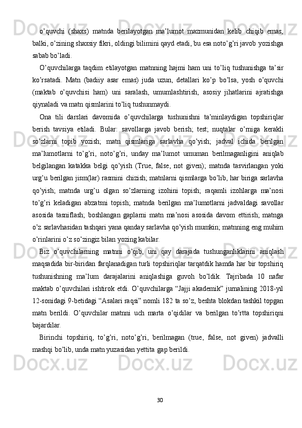 30o’quvchi   (shaxs)   matnda   berilayotgan   ma’lumot   mazmunidan   kelib   chiqib   emas,
balki, o’zining shaxsiy fikri, oldingi bilimini qayd etadi, bu esa noto’g’ri javob   yozishga
sabab   bo’ladi.
O’quvchilarga   taqdim   etilayotgan   matnning   hajmi   ham   uni   to’liq   tushunishga   ta’sir
ko’rsatadi.   Matn   (badiiy   asar   emas)   juda   uzun,   detallari   ko’p   bo’lsa,   yosh   o’quvchi
(maktab   o’quvchisi   ham)   uni   saralash,   umumlashtirish,   asosiy   jihatlarini   ajratishga
qiynaladi   va   matn   qismlarini   to’liq   tushunmaydi.
Ona   tili   darslari   davomida   o’quvchilarga   tushunishni   ta’minlaydigan   topshiriqlar
berish   tavsiya   etiladi.   Bular:   savollarga   javob   berish;   test;   nuqtalar   o’rniga   kerakli
so’zlarni   topib   yozish;   matn   qismlariga   sarlavha   qo’yish;   jadval   ichida   berilgan
ma’lumotlarni   to’g’ri,   noto’g’ri,   unday   ma’lumot   umuman   berilmaganligini   aniqlab
belgilangan   katakka   belgi   qo’yish   (True,   false,   not   given);   matnda   tasvirlangan   yoki
urg’u   berilgan   jism(lar)   rasmini   chizish;   matnlarni   qismlarga bo’lib, har biriga sarlavha
qo’yish;   matnda   urg’u   olgan   so’zlarning   izohini   topish;   raqamli   izohlarga   ma’nosi
to’g’ri   keladigan   abzatsni   topish;   matnda   berilgan   ma’lumotlarni   jadvaldagi   savollar
asosida   tasniflash;   boshlangan   gaplarni   matn   ma’nosi   asosida   davom   ettirish;   matnga
o’z sarlavhasidan tashqari yana   qanday sarlavha qo’yish mumkin; matnning eng muhim
o’rinlarini o’z so’zingiz   bilan   yozing kabilar.
Biz   o’quvchilarning   matnni   o’qib,   uni   qay   darajada   tushunganliklarini   aniqlash
maqsadida   bir-biridan   farqlanadigan   turli   topshiriqlar   tarqatdik   hamda   har   bir   topshiriq
tushunishning   ma’lum   darajalarini   aniqlashiga   guvoh   bo’ldik.   Tajribada   10   nafar
maktab   o’quvchilari   ishtirok   etdi.   O’quvchilarga   “Jajji   akademik” jurnalining 2018-yil
12-sonidagi 9-betidagi “Asalari raqsi” nomli 182   ta so’z, beshta blokdan tashkil topgan
matn   berildi.   O’quvchilar   matnni   uch   marta   o’qidilar   va   berilgan   to’rtta   topshiriqni
bajardilar.
Birinchi   topshiriq,   to’g’ri,   noto’g’ri,   berilmagan   (true,   false,   not   given)   jadvalli
mashqi bo’lib,   unda   matn yuzasidan yettita   gap berildi. 