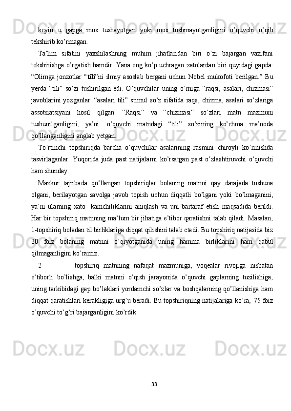 33keyin   u   gapga   mos   tushayotgan   yoki   mos   tushmayotganligini   o’quvchi   o’qib
tekshirib   ko’rmagan.
Ta’lim   sifatini   yaxshilashning   muhim   jihatlaridan   biri   o’zi   bajargan   vazifani
tekshirishga o’rgatish hamdir.   Yana eng ko’p uchragan xatolardan biri quyidagi   gapda:
“Olimga   jonzotlar   “ tili ”ni   ilmiy   asoslab   bergani   uchun   Nobel   mukofoti   berilgan.”   Bu
yerda   “tili”   so’zi   tushirilgan   edi.   O’quvchilar   uning   o’rniga   “raqsi,   asalari,   chizmasi”
javoblarini   yozganlar. “asalari  tili”  stimul  so’z  sifatida  raqs,   chizma,   asalari   so’zlariga
assotsiatsiyani   hosil   qilgan.   “Raqsi”   va   “chizmasi”   so’zlari   matn   mazmuni
tushunilganligini,   ya’ni   o’quvchi   matndagi   “tili”   so’zining   ko’chma   ma’noda
qo’llanganligini anglab   yetgan.
To’rtinchi   topshiriqda   barcha   o’quvchilar   asalarining   rasmini   chiroyli   ko’rinishda
tasvirlaganlar.   Yuqorida   juda   past   natijalarni   ko’rsatgan   past   o’zlashtiruvchi   o’quvchi
ham   shunday.
Mazkur   tajribada   qo’llangan   topshiriqlar   bolaning   matnni   qay   darajada   tushuna
olgani,   berilayotgan   savolga   javob   topish   uchun   diqqatli   bo’lgani   yoki   bo’lmaganini,
ya’ni   ularning   xato-   kamchiliklarini   aniqlash   va   uni   bartaraf   etish   maqsadida   berildi.
Har   bir   topshiriq   matnning   ma’lum   bir   jihatiga   e’tibor   qaratishni   talab qiladi. Masalan,
1-topshiriq boladan til birliklariga diqqat   qilishini talab   etadi. Bu topshiriq natijasida biz
30   foiz   bolaning   matnni   o’qiyotganida   uning   hamma   birliklarini   ham   qabul
qilmaganligini   ko’ramiz.
2- topshiriq   matnning   nafaqat   mazmuniga,   voqealar   rivojiga   nisbatan
e’tiborli   bo’lishga,   balki   matnni   o’qish   jarayonida   o’quvchi   gaplarning   tuzilishiga,
uning   tarkibidagi gap bo’laklari yordamchi so’zlar va boshqalarning qo’llanishiga ham
diqqat   qaratishlari   kerakligiga   urg’u   beradi.   Bu   topshiriqning   natijalariga   ko’ra,   75   foiz
o’quvchi to’g’ri bajarganligini   ko’rdik. 