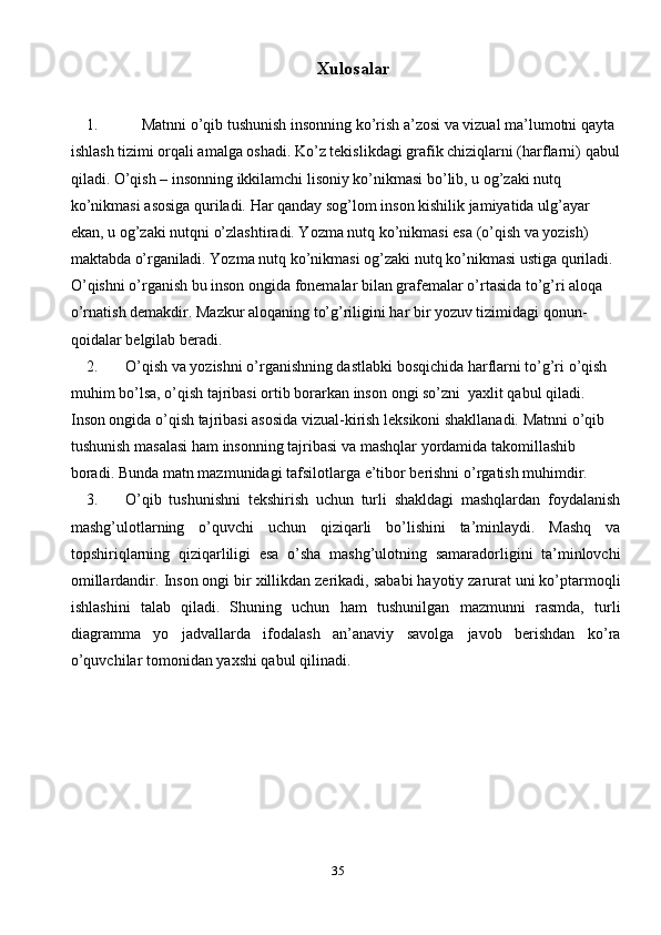 35Xulosalar
1. Matnni o’qib tushunish insonning ko’rish a’zosi va vizual ma’lumotni   qayta  
ishlash tizimi orqali amalga oshadi. Ko’z tekislikdagi grafik chiziqlarni (harflarni)   qabul
qiladi. O’qish – insonning ikkilamchi lisoniy ko’nikmasi bo’lib, u og’zaki nutq  
ko’nikmasi asosiga quriladi. Har qanday sog’lom inson kishilik jamiyatida ulg’ayar  
ekan, u og’zaki nutqni o’zlashtiradi. Yozma nutq ko’nikmasi esa (o’qish va yozish)  
maktabda   o’rganiladi.   Yozma   nutq   ko’nikmasi   og’zaki   nutq   ko’nikmasi   ustiga   quriladi.  
O’qishni o’rganish bu inson ongida fonemalar bilan grafemalar o’rtasida to’g’ri aloqa  
o’rnatish demakdir. Mazkur aloqaning to’g’riligini har bir yozuv tizimidagi qonun-  
qoidalar   belgilab beradi.
2. O’qish va yozishni o’rganishning dastlabki bosqichida harflarni to’g’ri o’qish  
muhim   bo’lsa,   o’qish   tajribasi   ortib   borarkan   inson   ongi   so’zni   yaxlit   qabul   qiladi.  
Inson ongida o’qish tajribasi asosida vizual-kirish leksikoni shakllanadi. Matnni   o’qib  
tushunish   masalasi   ham   insonning   tajribasi   va   mashqlar   yordamida   takomillashib  
boradi.   Bunda   matn   mazmunidagi   tafsilotlarga   e’tibor   berishni   o’rgatish   muhimdir.
3. O’qib   tushunishni   tekshirish   uchun   turli   shakldagi   mashqlardan   foydalanish
mashg’ulotlarning   o’quvchi   uchun   qiziqarli   bo’lishini   ta’minlaydi.   Mashq   va
topshiriqlarning   qiziqarliligi   esa   o’sha   mashg’ulotning   samaradorligini   ta’minlovchi
omillardandir.   Inson   ongi   bir   xillikdan   zerikadi,   sababi   hayotiy   zarurat uni ko’ptarmoqli
ishlashini   talab   qiladi.   Shuning   uchun   ham   tushunilgan   mazmunni   rasmda,   turli
diagramma   yo   jadvallarda   ifodalash   an’anaviy   savolga   javob   berishdan   ko’ra
o’quvchilar   tomonidan   yaxshi   qabul qilinadi. 