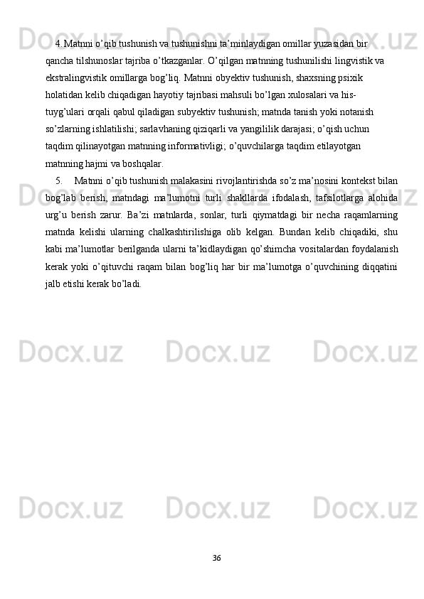 364. Matnni o’qib tushunish va tushunishni ta’minlaydigan omillar yuzasidan   bir 
qancha   tilshunoslar   tajriba   o’tkazganlar.   O’qilgan   matnning   tushunilishi   lingvistik   va  
ekstralingvistik   omillarga   bog’liq.   Matnni   obyektiv   tushunish,   shaxsning   psixik  
holatidan   kelib   chiqadigan   hayotiy   tajribasi   mahsuli   bo’lgan   xulosalari   va   his-  
tuyg’ulari orqali qabul qiladigan   subyektiv tushunish; matnda tanish yoki notanish  
so’zlarning ishlatilishi;   sarlavhaning qiziqarli va yangililik darajasi; o’qish uchun  
taqdim   qilinayotgan   matnning   informativligi;   o’quvchilarga   taqdim   etilayotgan  
matnning   hajmi va boshqalar.
5. Matnni   o’qib tushunish malakasini rivojlantirishda so’z ma’nosini kontekst bilan
bog’lab   berish,   matndagi   ma’lumotni   turli   shakllarda   ifodalash,   tafsilotlarga   alohida
urg’u   berish   zarur.   Ba’zi   matnlarda,   sonlar,   turli   qiymatdagi   bir   necha   raqamlarning
matnda   kelishi   ularning   chalkashtirilishiga   olib   kelgan.   Bundan   kelib   chiqadiki,   shu
kabi   ma’lumotlar   berilganda   ularni   ta’kidlaydigan   qo’shimcha   vositalardan   foydalanish
kerak   yoki   o’qituvchi   raqam   bilan   bog’liq   har   bir   ma’lumotga   o’quvchining   diqqatini
jalb   etishi   kerak bo’ladi. 