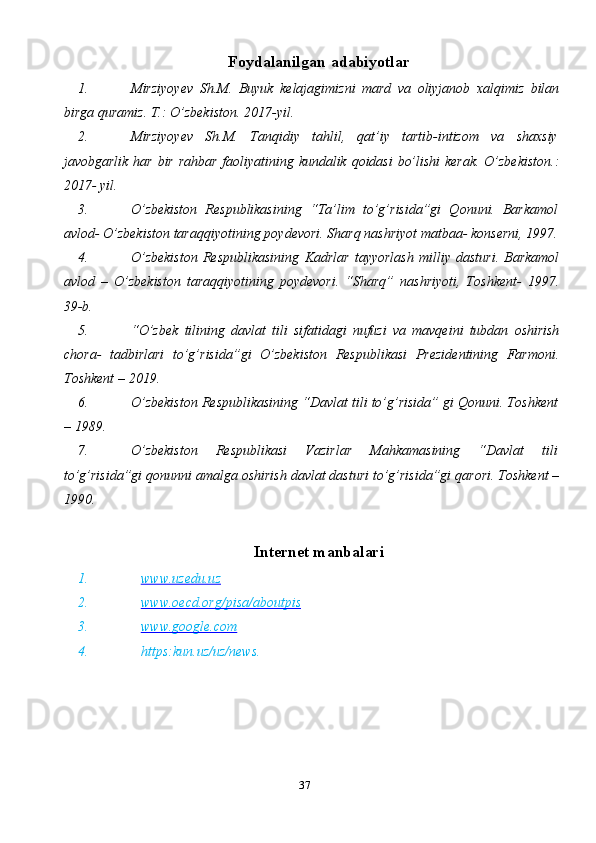 37Foydalanilgan   adabiyotlar
1. Mirziyoyev   Sh.M.   Buyuk   kelajagimizni   mard   va   oliyjanob   xalqimiz   bilan
birga   quramiz.   T.: O’zbekiston.   2017-yil.
2. Mirziyoyev   Sh.M.   Tanqidiy   tahlil,   qat’iy   tartib-intizom   va   shaxsiy
javobgarlik   har   bir   rahbar   faoliyatining   kundalik   qoidasi   bo’lishi   kerak.   O’zbekiston.:
2017-   yil.
3. O’zbekiston   Respublikasining   “Ta’lim   to’g’risida”gi   Qonuni.   Barkamol
avlod-   O’zbekiston   taraqqiyotining   poydevori.   Sharq   nashriyot   matbaa-   konserni,   1997.
4. O’zbekiston   Respublikasining   Kadrlar   tayyorlash   milliy   dasturi.   Barkamol
avlod   –   O’zbekiston   taraqqiyotining   poydevori.   “Sharq”   nashriyoti,   Toshkent-   1997.
39-b.
5. “O’zbek   tilining   davlat   tili   sifatidagi   nufuzi   va   mavqeini   tubdan   oshirish
chora-   tadbirlari   to’g’risida”gi   O’zbekiston   Respublikasi   Prezidentining   Farmoni.
Toshkent   –   2019.
6. O’zbekiston Respublikasining “Davlat tili to’g’risida” gi Qonuni. Toshkent
–   1989.
7. O’zbekiston   Respublikasi   Vazirlar   Mahkamasining   “Davlat   tili
to’g’risida”gi   qonunni   amalga   oshirish   davlat   dasturi   to’g’risida”gi   qarori.   Toshkent   –
1990.
Internet   manbalari
1. www.uzedu.uz   
2. www.oecd.org/pisa/aboutpis   
3. www.google.com   
4. https:kun.uz/uz/news. 
