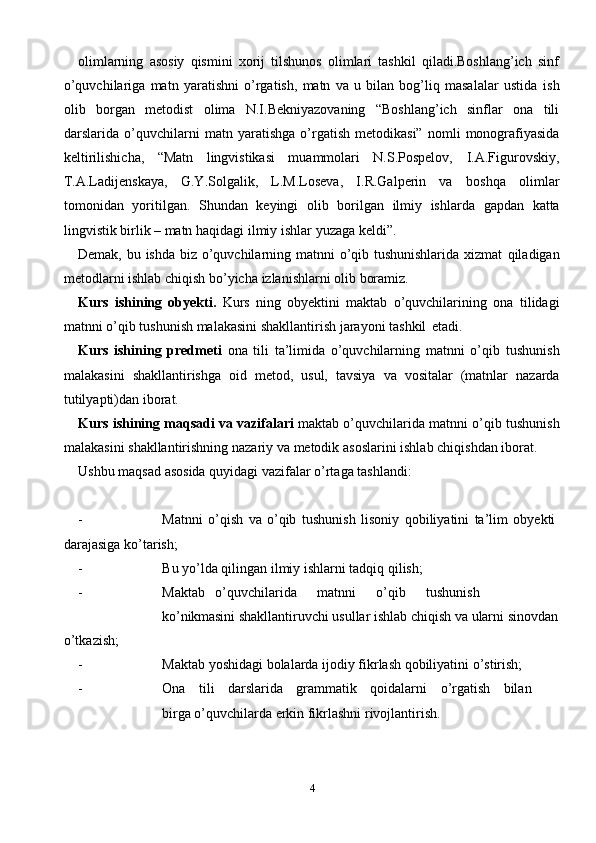 4olimlarning   asosiy   qismini   xorij   tilshunos   olimlari   tashkil   qiladi.Boshlang’ich   sinf
o’quvchilariga   matn   yaratishni   o’rgatish,   matn   va   u   bilan   bog’liq   masalalar   ustida   ish
olib   borgan   metodist   olima   N.I.Bekniyazovaning   “Boshlang’ich   sinflar   ona   tili
darslarida   o’quvchilarni   matn   yaratishga   o’rgatish   metodikasi”   nomli   monografiyasida
keltirilishicha,   “Matn   lingvistikasi   muammolari   N.S.Pospelov,   I.A.Figurovskiy,
T.A.Ladijenskaya,   G.Y.Solgalik,   L.M.Loseva,   I.R.Galperin   va   boshqa   olimlar
tomonidan   yoritilgan.   Shundan   keyingi   olib   borilgan   ilmiy   ishlarda   gapdan   katta
lingvistik birlik – matn haqidagi   ilmiy   ishlar   yuzaga   keldi”.
Demak, bu ishda biz o’quvchilarning matnni o’qib tushunishlarida  xizmat   qiladigan
metodlarni   ishlab   chiqish   bo’yicha   izlanishlarni olib   boramiz.
Kurs   ishining   obyekti.   Kurs   ning   obyektini   maktab   o’quvchilarining   ona   tilidagi
matnni   o’qib   tushunish   malakasini   shakllantirish   jarayoni   tashkil   etadi.
Kurs   ishining   predmeti   ona   tili   ta’limida   o’quvchilarning   matnni   o’qib   tushunish
malakasini   shakllantirishga   oid   metod,   usul,   tavsiya   va   vositalar   (matnlar   nazarda
tutilyapti)dan   iborat.
Kurs   ishining maqsadi va vazifalari   maktab o’quvchilarida matnni   o’qib   tushunish
malakasini   shakllantirishning   nazariy   va   metodik   asoslarini   ishlab   chiqishdan   iborat.
Ushbu   maqsad   asosida   quyidagi   vazifalar   o’rtaga   tashlandi:
- Matnni   o’qish   va   o’qib   tushunish   lisoniy   qobiliyatini   ta’lim   obyekti  
darajasiga   ko’tarish;
- Bu   yo’lda   qilingan   ilmiy   ishlarni   tadqiq   qilish;
- Maktab o’quvchilarida matnni o’qib tushunish
ko’nikmasini   shakllantiruvchi   usullar   ishlab   chiqish   va   ularni   sinovdan
o’tkazish;
- Maktab   yoshidagi   bolalarda   ijodiy   fikrlash   qobiliyatini   o’stirish;
- Ona tili darslarida grammatik qoidalarni o’rgatish bilan
birga   o’quvchilarda   erkin fikrlashni   rivojlantirish.