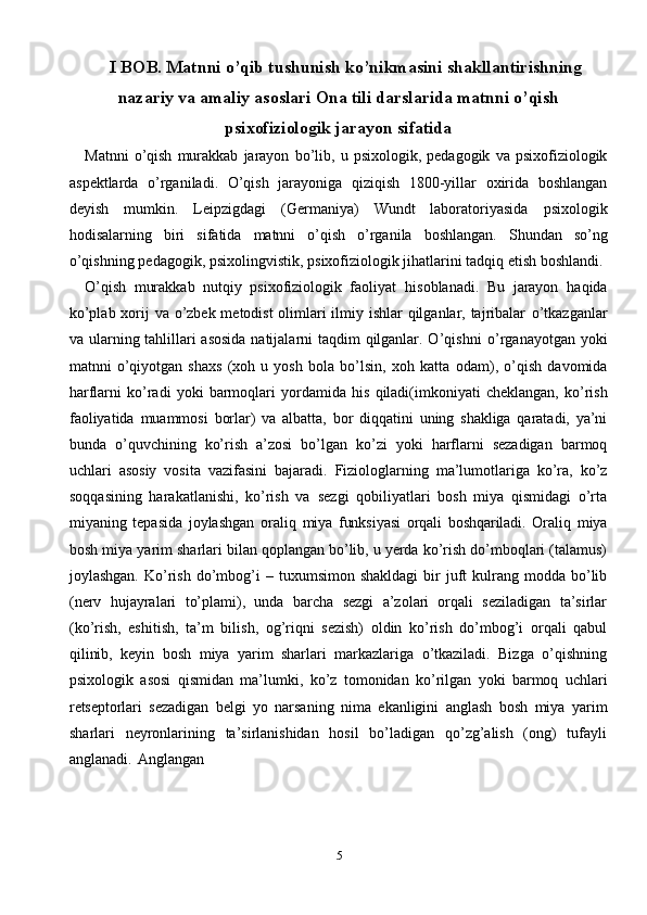 5I BOB. Matnni o’qib tushunish ko’nikmasini   shakllantirishning
nazariy   va   amaliy   asoslari   Ona tili darslarida matnni o’qish
psixofiziologik jarayon sifatida
Matnni   o’qish   murakkab   jarayon   bo’lib,   u   psixologik,   pedagogik   va   psixofiziologik
aspektlarda   o’rganiladi.   O’qish   jarayoniga   qiziqish   1800-yillar   oxirida   boshlangan
deyish   mumkin.   Leipzigdagi   (Germaniya)   Wundt   laboratoriyasida   psixologik
hodisalarning   biri   sifatida   matnni   o’qish   o’rganila   boshlangan.   Shundan   so’ng
o’qishning   pedagogik,   psixolingvistik,   psixofiziologik   jihatlarini   tadqiq etish   boshlandi.
O’qish   murakkab   nutqiy   psixofiziologik   faoliyat   hisoblanadi.   Bu   jarayon   haqida
ko’plab xorij va o’zbek metodist  olimlari ilmiy ishlar  qilganlar, tajribalar   o’tkazganlar
va ularning tahlillari asosida  natijalarni taqdim qilganlar. O’qishni   o’rganayotgan yoki
matnni   o’qiyotgan   shaxs   (xoh   u   yosh   bola   bo’lsin,   xoh   katta   odam),   o’qish   davomida
harflarni   ko’radi   yoki   barmoqlari   yordamida   his   qiladi(imkoniyati   cheklangan,   ko’rish
faoliyatida   muammosi   borlar)   va   albatta,   bor   diqqatini   uning   shakliga   qaratadi,   ya’ni
bunda   o’quvchining   ko’rish   a’zosi   bo’lgan   ko’zi   yoki   harflarni   sezadigan   barmoq
uchlari   asosiy   vosita   vazifasini   bajaradi.   Fiziologlarning   ma’lumotlariga   ko’ra,   ko’z
soqqasining   harakatlanishi,   ko’rish   va   sezgi   qobiliyatlari   bosh   miya   qismidagi   o’rta
miyaning   tepasida   joylashgan   oraliq   miya   funksiyasi   orqali   boshqariladi .   Oraliq   miya
bosh   miya   yarim   sharlari   bilan qoplangan bo’lib, u yerda ko’rish do’mboqlari (talamus)
joylashgan.  Ko’rish   do’mbog’i   –   tuxumsimon   shakldagi   bir   juft   kulrang   modda   bo’lib
(nerv   hujayralari   to’plami),   unda   barcha   sezgi   a’zolari   orqali   seziladigan   ta’sirlar
(ko’rish,   eshitish,   ta’m   bilish,   og’riqni   sezish)   oldin   ko’rish   do’mbog’i   orqali   qabul
qilinib,   keyin   bosh   miya   yarim   sharlari   markazlariga   o’tkaziladi.   Bizga   o’qishning
psixologik   asosi   qismidan   ma’lumki,   ko’z   tomonidan   ko’rilgan   yoki   barmoq   uchlari
retseptorlari   sezadigan   belgi   yo   narsaning   nima   ekanligini   anglash   bosh   miya   yarim
sharlari   neyronlarining   ta’sirlanishidan   hosil   bo’ladigan   qo’zg’alish   (ong)   tufayli
anglanadi.   Anglangan