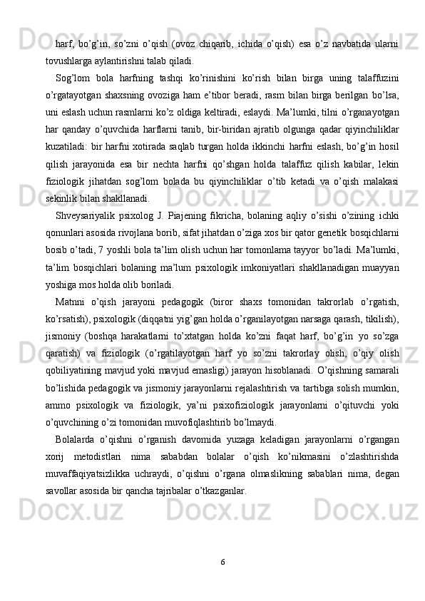 6harf,   bo’g’in,   so’zni   o’qish   (ovoz   chiqarib,   ichida   o’qish)   esa   o’z   navbatida   ularni
tovushlarga   aylantirishni talab qiladi.
Sog’lom   bola   harfning   tashqi   ko’rinishini   ko’rish   bilan   birga   uning   talaffuzini
o’rgatayotgan  shaxsning  ovoziga   ham   e’tibor   beradi,  rasm   bilan  birga   berilgan   bo’lsa,
uni eslash uchun rasmlarni ko’z oldiga keltiradi, eslaydi. Ma’lumki, tilni   o’rganayotgan
har   qanday   o’quvchida   harflarni   tanib,   bir-biridan   ajratib   olgunga   qadar   qiyinchiliklar
kuzatiladi: bir harfni xotirada saqlab  turgan holda ikkinchi   harfni  eslash, bo’g’in hosil
qilish   jarayonida   esa   bir   nechta   harfni   qo’shgan   holda   talaffuz   qilish   kabilar,   lekin
fiziologik   jihatdan   sog’lom   bolada   bu   qiyinchiliklar   o’tib   ketadi   va   o’qish   malakasi
sekinlik   bilan shakllanadi.
Shveysariyalik   psixolog   J.   Piajening   fikricha,   bolaning   aqliy   o’sishi   o’zining   ichki
qonunlari asosida rivojlana borib, sifat jihatdan o’ziga xos bir qator genetik   bosqichlarni
bosib o’tadi, 7 yoshli bola ta’lim olish uchun har tomonlama tayyor   bo’ladi.   Ma’lumki,
ta’lim   bosqichlari   bolaning   ma’lum   psixologik   imkoniyatlari   shakllanadigan   muayyan
yoshiga   mos   holda   olib   boriladi.
Matnni   o’qish   jarayoni   pedagogik   (biror   shaxs   tomonidan   takrorlab   o’rgatish,
ko’rsatish), psixologik (diqqatni yig’gan holda o’rganilayotgan narsaga qarash,   tikilish),
jismoniy   (boshqa   harakatlarni   to’xtatgan   holda   ko’zni   faqat   harf,   bo’g’in   yo   so’zga
qaratish)   va   fiziologik   (o’rgatilayotgan   harf   yo   so’zni   takrorlay   olish,   o’qiy   olish
qobiliyatining mavjud yoki mavjud emasligi) jarayon hisoblanadi.   O’qishning samarali
bo’lishida pedagogik va jismoniy jarayonlarni rejalashtirish   va tartibga solish mumkin,
ammo   psixologik   va   fiziologik,   ya’ni   psixofiziologik   jarayonlarni   o’qituvchi   yoki
o’quvchining   o’zi   tomonidan   muvofiqlashtirib   bo’lmaydi.
Bolalarda   o’qishni   o’rganish   davomida   yuzaga   keladigan   jarayonlarni   o’rgangan
xorij   metodistlari   nima   sababdan   bolalar   o’qish   ko’nikmasini   o’zlashtirishda
muvaffaqiyatsizlikka   uchraydi,   o’qishni   o’rgana   olmaslikning   sabablari   nima,   degan
savollar   asosida   bir   qancha   tajribalar   o’tkazganlar. 