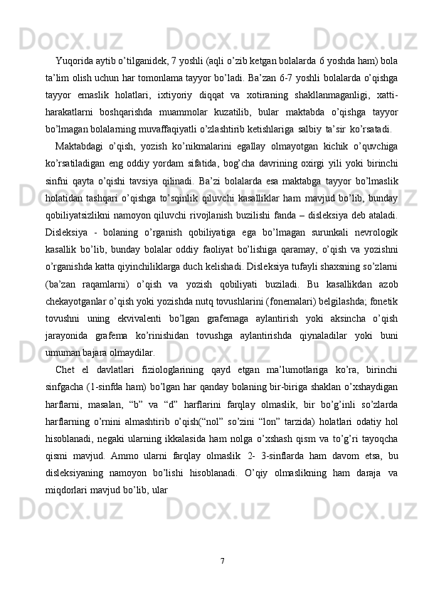 7Yuqorida aytib o’tilganidek, 7 yoshli (aqli o’zib ketgan bolalarda   6 yoshda   ham) bola
ta’lim olish uchun har tomonlama tayyor bo’ladi. Ba’zan 6-7 yoshli   bolalarda   o’qishga
tayyor   emaslik   holatlari,   ixtiyoriy   diqqat   va   xotiraning   shakllanmaganligi,   xatti-
harakatlarni   boshqarishda   muammolar   kuzatilib,   bular   maktabda   o’qishga   tayyor
bo’lmagan   bolalarning   muvaffaqiyatli   o’zlashtirib   ketishlariga   salbiy   ta’sir   ko’rsatadi.
Maktabdagi   o’qish,   yozish   ko’nikmalarini   egallay   olmayotgan   kichik   o’quvchiga
ko’rsatiladigan   eng   oddiy   yordam   sifatida,   bog’cha   davrining   oxirgi   yili   yoki   birinchi
sinfni   qayta   o’qishi   tavsiya   qilinadi.   Ba’zi   bolalarda   esa   maktabga   tayyor   bo’lmaslik
holatidan   tashqari   o’qishga   to’sqinlik   qiluvchi   kasalliklar   ham   mavjud   bo’lib,   bunday
qobiliyatsizlikni namoyon qiluvchi rivojlanish buzilishi   fanda – disleksiya deb ataladi.
Disleksiya   -   bolaning   o’rganish   qobiliyatiga   ega   bo’lmagan   surunkali   nevrologik
kasallik   bo’lib,   bunday   bolalar   oddiy   faoliyat   bo’lishiga   qaramay,   o’qish   va   yozishni
o’rganishda katta qiyinchiliklarga duch   kelishadi. Disleksiya tufayli shaxsning so’zlarni
(ba’zan   raqamlarni)   o’qish   va   yozish   qobiliyati   buziladi.   Bu   kasallikdan   azob
chekayotganlar   o’qish   yoki   yozishda   nutq   tovushlarini   (fonemalari)   belgilashda;   fonetik
tovushni   uning   ekvivalenti   bo’lgan   grafemaga   aylantirish   yoki   aksincha   o’qish
jarayonida   grafema   ko’rinishidan   tovushga   aylantirishda   qiynaladilar   yoki   buni
umuman   bajara   olmaydilar.
Chet   el   davlatlari   fiziologlarining   qayd   etgan   ma’lumotlariga   ko’ra,   birinchi
sinfgacha   (1-sinfda   ham)   bo’lgan   har   qanday   bolaning   bir-biriga   shaklan   o’xshaydigan
harflarni,   masalan,   “b”   va   “d”   harflarini   farqlay   olmaslik,   bir   bo’g’inli   so’zlarda
harflarning   o’rnini   almashtirib   o’qish(“nol”   so’zini   “lon”   tarzida)   holatlari   odatiy   hol
hisoblanadi,   negaki   ularning   ikkalasida   ham   nolga   o’xshash   qism   va   to’g’ri   tayoqcha
qismi   mavjud.   Ammo   ularni   farqlay   olmaslik   2-   3-sinflarda   ham   davom   etsa,   bu
disleksiyaning   namoyon   bo’lishi   hisoblanadi.   O’qiy   olmaslikning   ham   daraja   va
miqdorlari   mavjud   bo’lib,   ular 