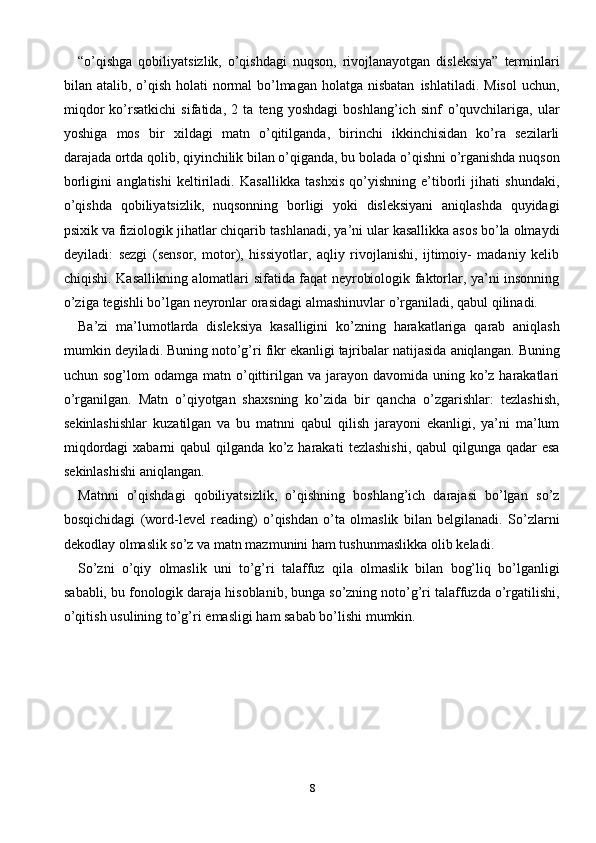 8“o’qishga   qobiliyatsizlik,   o’qishdagi   nuqson,   rivojlanayotgan   disleksiya”   terminlari
bilan   atalib,   o’qish   holati   normal   bo’lmagan   holatga   nisbatan   ishlatiladi.   Misol  uchun,
miqdor   ko’rsatkichi   sifatida,   2   ta   teng   yoshdagi   boshlang’ich   sinf   o’quvchilariga,   ular
yoshiga   mos   bir   xildagi   matn   o’qitilganda,   birinchi   ikkinchisidan   ko’ra   sezilarli
darajada ortda qolib, qiyinchilik bilan o’qiganda, bu   bolada   o’qishni   o’rganishda   nuqson
borligini   anglatishi   keltiriladi.   Kasallikka   tashxis   qo’yishning   e’tiborli   jihati   shundaki,
o’qishda   qobiliyatsizlik,   nuqsonning   borligi   yoki   disleksiyani   aniqlashda   quyidagi
psixik va fiziologik jihatlar chiqarib   tashlanadi,   ya’ni   ular   kasallikka   asos   bo’la   olmaydi
deyiladi:   sezgi   (sensor,   motor),   hissiyotlar,   aqliy   rivojlanishi,   ijtimoiy-   madaniy   kelib
chiqishi.   Kasallikning   alomatlari   sifatida faqat   neyrobiologik   faktorlar, ya’ni   insonning
o’ziga   tegishli   bo’lgan   neyronlar   orasidagi   almashinuvlar   o’rganiladi,   qabul   qilinadi.
Ba’zi   ma’lumotlarda   disleksiya   kasalligini   ko’zning   harakatlariga   qarab   aniqlash
mumkin   deyiladi.   Buning   noto’g’ri   fikr   ekanligi   tajribalar natijasida   aniqlangan.   Buning
uchun   sog’lom   odamga   matn   o’qittirilgan   va   jarayon   davomida   uning ko’z harakatlari
o’rganilgan.   Matn   o’qiyotgan   shaxsning   ko’zida   bir   qancha   o’zgarishlar:   tezlashish,
sekinlashishlar   kuzatilgan   va   bu   matnni   qabul   qilish   jarayoni   ekanligi,   ya’ni   ma’lum
miqdordagi  xabarni  qabul  qilganda ko’z harakati   tezlashishi,   qabul   qilgunga   qadar   esa
sekinlashishi   aniqlangan.
Matnni   o’qishdagi   qobiliyatsizlik,   o’qishning   boshlang’ich   darajasi   bo’lgan   so’z
bosqichidagi   (word-level   reading)   o’qishdan   o’ta   olmaslik   bilan   belgilanadi.   So’zlarni
dekodlay olmaslik so’z va matn mazmunini ham tushunmaslikka olib   keladi.
So’zni   o’qiy   olmaslik   uni   to’g’ri   talaffuz   qila   olmaslik   bilan   bog’liq   bo’lganligi
sababli,   bu   fonologik   daraja   hisoblanib,   bunga   so’zning   noto’g’ri   talaffuzda   o’rgatilishi,
o’qitish   usulining   to’g’ri   emasligi   ham   sabab   bo’lishi   mumkin. 