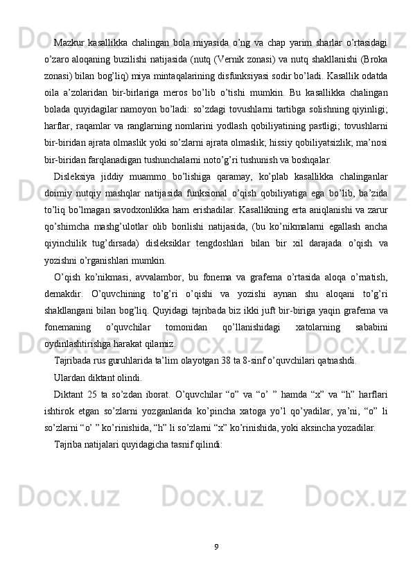 9Mazkur   kasallikka   chalingan   bola   miyasida   o’ng   va   chap   yarim   sharlar   o’rtasidagi
o’zaro aloqaning buzilishi natijasida (nutq (Vernik zonasi) va nutq   shakllanishi   (Broka
zonasi)   bilan   bog’liq)   miya   mintaqalarining   disfunksiyasi   sodir   bo’ladi. Kasallik   odatda
oila   a’zolaridan   bir-birlariga   meros   bo’lib   o’tishi   mumkin.   Bu   kasallikka   chalingan
bolada quyidagilar namoyon bo’ladi: so’zdagi   tovushlarni   tartibga   solishning   qiyinligi;
harflar,   raqamlar   va   ranglarning   nomlarini   yodlash   qobiliyatining   pastligi;   tovushlarni
bir-biridan   ajrata   olmaslik   yoki   so’zlarni ajrata olmaslik; hissiy qobiliyatsizlik; ma’nosi
bir-biridan farqlanadigan   tushunchalarni   noto’g’ri tushunish   va   boshqalar.
Disleksiya   jiddiy   muammo   bo’lishiga   qaramay,   ko’plab   kasallikka   chalinganlar
doimiy   nutqiy   mashqlar   natijasida   funksional   o’qish   qobiliyatiga   ega   bo’lib,   ba’zida
to’liq bo’lmagan savodxonlikka ham erishadilar. Kasallikning erta   aniqlanishi   va   zarur
qo’shimcha   mashg’ulotlar   olib   borilishi   natijasida,   (bu   ko’nikmalarni   egallash   ancha
qiyinchilik   tug’dirsada)   disleksiklar   tengdoshlari   bilan   bir   xil   darajada   o’qish   va
yozishni   o’rganishlari mumkin.
O’qish   ko’nikmasi,   avvalambor,   bu   fonema   va   grafema   o’rtasida   aloqa   o’rnatish,
demakdir.   O’quvchining   to’g’ri   o’qishi   va   yozishi   aynan   shu   aloqani   to’g’ri
shakllangani bilan bog’liq. Quyidagi tajribada biz ikki juft bir-biriga yaqin   grafema   va
fonemaning   o’quvchilar   tomonidan   qo’llanishidagi   xatolarning   sababini
oydinlashtirishga   harakat qilamiz.
Tajribada   rus   guruhlarida   ta’lim   olayotgan   38   ta   8-sinf   o’quvchilari   qatnashdi.
Ulardan   diktant   olindi.
Diktant   25   ta   so’zdan   iborat.   O’quvchilar   “o”   va   “o’   ”   hamda   “x”   va   “h”   harflari
ishtirok   etgan   so’zlarni   yozganlarida   ko’pincha   xatoga   yo’l   qo’yadilar,   ya’ni,   “o”   li
so’zlarni “o’ ” ko’rinishida, “h” li so’zlarni “x” ko’rinishida, yoki   aksincha   yozadilar.
Tajriba   natijalari   quyidagicha   tasnif   qilindi: 