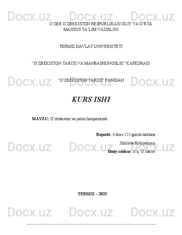                      O ZBEʻ  O ZBEKISTON RESPUBLIKASI OLIY VA O RTA	ʻ ʻ
MAXSUS TA LIM VAZIRLIGI	
ʼ
TERMIZ DAVLAT UNIVERSITETI
“O ZBEKISTON TARIXI VA MANBASHUNOSLIK” KAFEDRASI 	
ʻ
“O ZBEKISTON TARIXI” FANIDAN 	
ʻ
KURS ISHI
MAVZU:   O’zbekiston va jahon hamjamiyati
Bajardi:  3-kurs  122-guruh talabasi 
Xalilova Robiyabonu   
Ilmiy rahbar:  o q. 	
ʻ U.Isarov
                                                  TERMIZ – 202 5 