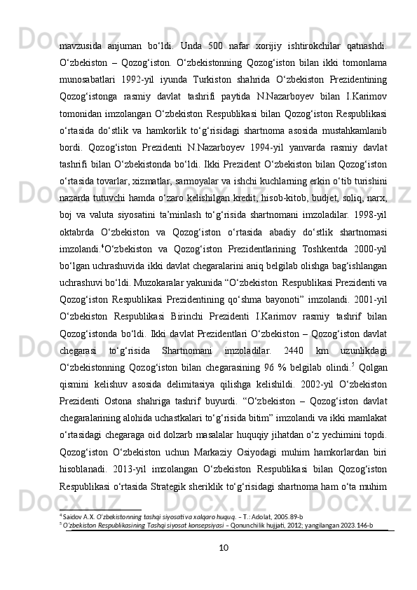 mavzusida   anjuman   bo‘ldi.   Unda   500   nafar   xorijiy   ishtirokchilar   qatnashdi.
O‘zbekiston   –   Qozog‘iston.   O‘zbekistonning   Qozog‘iston   bilan   ikki   tomonlama
munosabatlari   1992-yil   iyunda   Turkiston   shahrida   O‘zbekiston   Prezidentining
Qozog‘istonga   rasmiy   davlat   tashrifi   paytida   N.Nazarboyev   bilan   I.Karimov
tomonidan   imzolangan   O‘zbekiston   Respublikasi   bilan   Qozog‘iston   Respublikasi
o‘rtasida   do‘stlik   va   hamkorlik   to‘g‘risidagi   shartnoma   asosida   mustahkamlanib
bordi.   Qozog‘iston   Prezidenti   N.Nazarboyev   1994-yil   yanvarda   rasmiy   davlat
tashrifi   bilan  O‘zbekistonda   bo‘ldi.  Ikki   Prezident   O‘zbekiston   bilan   Qozog‘iston
o‘rtasida tovarlar, xizmatlar, sarmoyalar va ishchi kuchlarning erkin o‘tib turishini
nazarda tutuvchi hamda o‘zaro kelishilgan kredit, hisob-kitob, budjet, soliq, narx,
boj   va   valuta   siyosatini   ta’minlash   to‘g‘risida   shartnomani   imzoladilar.   1998-yil
oktabrda   O‘zbekiston   va   Qozog‘iston   o‘rtasida   abadiy   do‘stlik   shartnomasi
imzolandi. 4
O‘zbekiston   va   Qozog‘iston   Prezidentlarining   Toshkentda   2000-yil
bo‘lgan uchrashuvida ikki davlat chegaralarini aniq belgilab olishga bag‘ishlangan
uchrashuvi bo‘ldi. Muzokaralar yakunida “O‘zbekiston  Respublikasi Prezidenti va
Qozog‘iston   Respublikasi   Prezidentining   qo‘shma   bayonoti”   imzolandi.   2001-yil
O‘zbekiston   Respublikasi   Birinchi   Prezidenti   I.Karimov   rasmiy   tashrif   bilan
Qozog‘istonda   bo‘ldi.   Ikki   davlat   Prezidentlari   O‘zbekiston   –   Qozog‘iston   davlat
chegarasi   to‘g‘risida   Shartnomani   imzoladilar.   2440   km   uzunlikdagi
O‘zbekistonning   Qozog‘iston   bilan   chegarasining   96   %   belgilab   olindi. 5
  Qolgan
qismini   kelishuv   asosida   delimitasiya   qilishga   kelishildi.   2002-yil   O‘zbekiston
Prezidenti   Ostona   shahriga   tashrif   buyurdi.   “O‘zbekiston   –   Qozog‘iston   davlat
chegaralarining alohida uchastkalari to‘g‘risida bitim” imzolandi va ikki mamlakat
o‘rtasidagi chegaraga oid dolzarb masalalar huquqiy jihatdan o‘z yechimini topdi.
Qozog‘iston   O‘zbekiston   uchun   Markaziy   Osiyodagi   muhim   hamkorlardan   biri
hisoblanadi.   2013-yil   imzolangan   O‘zbekiston   Respublikasi   bilan   Qozog‘iston
Respublikasi o‘rtasida Strategik sheriklik to‘g‘risidagi shartnoma ham o‘ta muhim
4
 Saidov A.X.  O‘zbekistonning tashqi siyosati va xalqaro huquq . – T.: Adolat, 2005.89-b
5
  O‘zbekiston Respublikasining Tashqi siyosat konsepsiyasi  – Qonunchilik hujjati, 2012; yangilangan 2023.146-b
10 