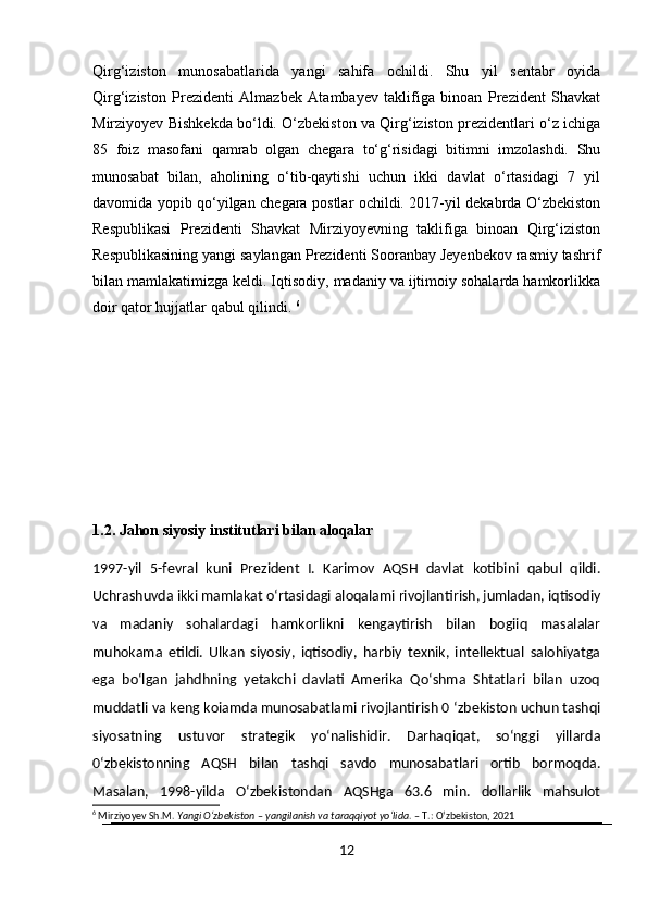 Qirg‘iziston   munosabatlarida   yangi   sahifa   ochildi.   Shu   yil   sentabr   oyida
Qirg‘iziston   Prezidenti   Almazbek   Atambayev   taklifiga   binoan   Prezident   Shavkat
Mirziyoyev Bishkekda bo‘ldi. O‘zbekiston va Qirg‘iziston prezidentlari o‘z ichiga
85   foiz   masofani   qamrab   olgan   chegara   to‘g‘risidagi   bitimni   imzolashdi.   Shu
munosabat   bilan,   aholining   o‘tib-qaytishi   uchun   ikki   davlat   o‘rtasidagi   7   yil
davomida yopib qo‘yilgan chegara postlar ochildi. 2017-yil dekabrda O‘zbekiston
Respublikasi   Prezidenti   Shavkat   Mirziyoyevning   taklifiga   binoan   Qirg‘iziston
Respublikasining yangi saylangan Prezidenti Sooranbay Jeyenbekov rasmiy tashrif
bilan mamlakatimizga keldi. Iqtisodiy, madaniy va ijtimoiy sohalarda hamkorlikka
doir qator hujjatlar qabul qilindi.  6
1.2. Jahon siyosiy institutlari bilan aloqalar
1997-yil   5-fevral   kuni   Prezident   I.   Karimov   AQSH   davlat   kotibini   qabul   qildi.
Uchrashuvda ikki mamlakat o‘rtasidagi aloqalami rivojlantirish, jumladan, iqtisodiy
va   madaniy   sohalardagi   hamkorlikni   kengaytirish   bilan   bogiiq   masalalar
muhokama   etildi.   Ulkan   siyosiy,   iqtisodiy,   harbiy   texnik,   intellektual   salohiyatga
ega   bo‘lgan   jahdhning   yetakchi   davlati   Amerika   Qo‘shma   Shtatlari   bilan   uzoq
muddatli va keng koiamda munosabatlami rivojlantirish 0 ‘zbekiston uchun tashqi
siyosatning   ustuvor   strategik   yo‘nalishidir.   Darhaqiqat,   so‘nggi   yillarda
0‘zbekistonning   AQSH   bilan   tashqi   savdo   munosabatlari   ortib   bormoqda.
Masalan,   1998-yilda   O‘zbekistondan   AQSHga   63.6   min.   dollarlik   mahsulot
6
 Mirziyoyev Sh.M.  Yangi O‘zbekiston – yangilanish va taraqqiyot yo‘lida . – T.: O‘zbekiston, 2021
12 