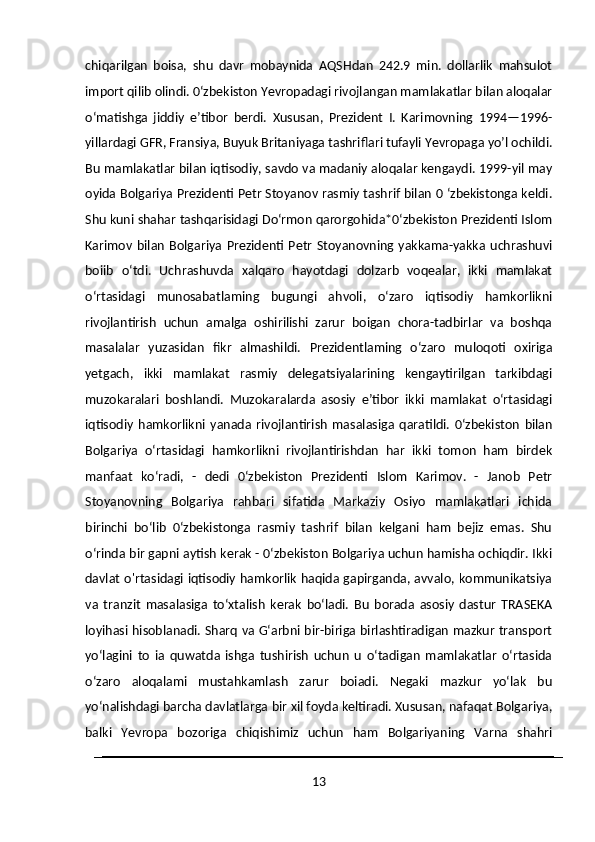 chiqarilgan   boisa,   shu   davr   mobaynida   AQSHdan   242.9   min.   dollarlik   mahsulot
import qilib olindi. 0‘zbekiston Yevropadagi rivojlangan mamlakatlar bilan aloqalar
o‘matishga   jiddiy   e’tibor   berdi.   Xususan,   Prezident   I.   Karimovning   1994—1996-
yillardagi GFR, Fransiya, Buyuk Britaniyaga tashriflari tufayli Yevropaga yo’l ochildi.
Bu mamlakatlar bilan iqtisodiy, savdo va madaniy aloqalar kengaydi. 1999-yil may
oyida Bolgariya Prezidenti Petr Stoyanov rasmiy tashrif bilan 0 ‘zbekistonga keldi.
Shu kuni shahar tashqarisidagi Do‘rmon qarorgohida*0‘zbekiston Prezidenti Islom
Karimov   bilan   Bolgariya   Prezidenti  Petr   Stoyanovning   yakkama-yakka   uchrashuvi
boiib   o‘tdi.   Uchrashuvda   xalqaro   hayotdagi   dolzarb   voqealar,   ikki   mamlakat
o‘rtasidagi   munosabatlaming   bugungi   ahvoli,   o‘zaro   iqtisodiy   hamkorlikni
rivojlantirish   uchun   amalga   oshirilishi   zarur   boigan   chora-tadbirlar   va   boshqa
masalalar   yuzasidan   fikr   almashildi.   Prezidentlaming   o‘zaro   muloqoti   oxiriga
yetgach,   ikki   mamlakat   rasmiy   delegatsiyalarining   kengaytirilgan   tarkibdagi
muzokaralari   boshlandi.   Muzokaralarda   asosiy   e’tibor   ikki   mamlakat   o‘rtasidagi
iqtisodiy   hamkorlikni   yanada   rivojlantirish   masalasiga   qaratildi.   0‘zbekiston   bilan
Bolgariya   o‘rtasidagi   hamkorlikni   rivojlantirishdan   har   ikki   tomon   ham   birdek
manfaat   ko‘radi,   -   dedi   0‘zbekiston   Prezidenti   Islom   Karimov.   -   Janob   Petr
Stoyanovning   Bolgariya   rahbari   sifatida   Markaziy   Osiyo   mamlakatlari   ichida
birinchi   bo‘lib   0‘zbekistonga   rasmiy   tashrif   bilan   kelgani   ham   bejiz   emas.   Shu
o‘rinda bir gapni aytish kerak - 0‘zbekiston Bolgariya uchun hamisha ochiqdir. Ikki
davlat o'rtasidagi iqtisodiy hamkorlik haqida gapirganda, avvalo, kommunikatsiya
va   tranzit   masalasiga   to‘xtalish   kerak   bo‘ladi.   Bu   borada   asosiy   dastur   TRASEKA
loyihasi hisoblanadi. Sharq va G‘arbni bir-biriga birlashtiradigan mazkur transport
yo‘lagini   to   ia   quwatda   ishga   tushirish   uchun   u   o‘tadigan   mamlakatlar   o‘rtasida
o‘zaro   aloqalami   mustahkamlash   zarur   boiadi.   Negaki   mazkur   yo‘lak   bu
yo‘nalishdagi barcha davlatlarga bir xil foyda keltiradi. Xususan, nafaqat Bolgariya,
balki   Yevropa   bozoriga   chiqishimiz   uchun   ham   Bolgariyaning   Varna   shahri
13 