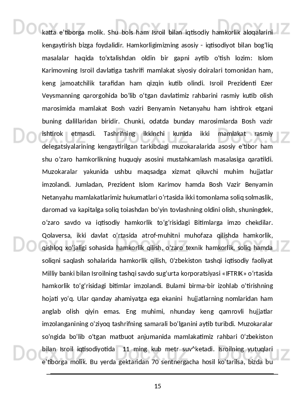 katta   e’tiborga   molik.   Shu   bois   ham   Isroil   bilan   iqtisodiy   hamkorlik   aloqalarini
kengaytirish   bizga   foydalidir.   Hamkorligimizning   asosiy   -   iqtisodiyot   bilan   bog‘liq
masalalar   haqida   to‘xtalishdan   oldin   bir   gapni   aytib   o‘tish   lozim:   Islom
Karimovning   Isroil   davlatiga   tashrifi   mamlakat   siyosiy   doiralari   tomonidan   ham,
keng   jamoatchilik   tarafidan   ham   qizqin   kutib   olindi.   Isroil   Prezidenti   Ezer
Veysmanning   qarorgohida   bo‘lib   o‘tgan   davlatimiz   rahbarini   rasmiy   kutib   olish
marosimida   mamlakat   Bosh   vaziri   Benyamin   Netanyahu   ham   ishtirok   etgani
buning   dalillaridan   biridir.   Chunki,   odatda   bunday   marosimlarda   Bosh   vazir
ishtirok   etmasdi.   Tashrifning   ikkinchi   kunida   ikki   mamlakat   rasmiy
delegatsiyalarining   kengaytirilgan   tarkibdagi   muzokaralarida   asosiy   e’tibor   ham
shu   o‘zaro   hamkorlikning   huquqiy   asosini   mustahkamlash   masalasiga   qaratildi.
Muzokaralar   yakunida   ushbu   maqsadga   xizmat   qiluvchi   muhim   hujjatlar
imzolandi.   Jumladan,   Prezident   Islom   Karimov   hamda   Bosh   Vazir   Benyamin
Netanyahu mamlakatlarimiz hukumatlari o‘rtasida ikki tomonlama soliq solmaslik,
daromad va kapitalga soliq toiashdan bo‘yin tovlashning oldini olish, shuningdek,
o‘zaro   savdo   va   iqtisodiy   hamkorlik   to‘g‘risidagi   Bitimlarga   imzo   chekdilar.
Qolaversa,   ikki   davlat   o‘rtasida   atrof-muhitni   muhofaza   qilishda   hamkorlik,
qishloq   xo‘jaligi   sohasida   hamkorlik   qilish,   o‘zaro   texnik   hamkorlik,   soliq   hamda
soliqni   saqlash   sohalarida   hamkorlik   qilish,   0‘zbekiston   tashqi   iqtisodiy   faoliyat
Milliy banki bilan Isroilning tashqi savdo sug‘urta korporatsiyasi «IFTRIK» o‘rtasida
hamkorlik   to‘g‘risidagi   bitimlar   imzolandi.   Bulami   birma-bir   izohlab   o‘tirishning
hojati   yo‘q.   Ular   qanday   ahamiyatga   ega   ekanini     hujjatlarning   nomlaridan   ham
anglab   olish   qiyin   emas.   Eng   muhimi,   nhunday   keng   qamrovli   hujjatlar
imzolanganining o‘ziyoq tashrifning samarali bo‘lganini aytib turibdi. Muzokaralar
so‘ngida   bo‘lib   o‘tgan   matbuot   anjumanida   mamlakatimiz   rahbari   0‘zbekiston
bilan   Isroil   iqtisodiyotida     11   ming   kub   metr   suv^ketadi.   Isroilning   yutuqlari
e’tiborga   molik.   Bu   yerda   gektaridan   70   sentnergacha   hosil   ko‘tarilsa,   bizda   bu
15 