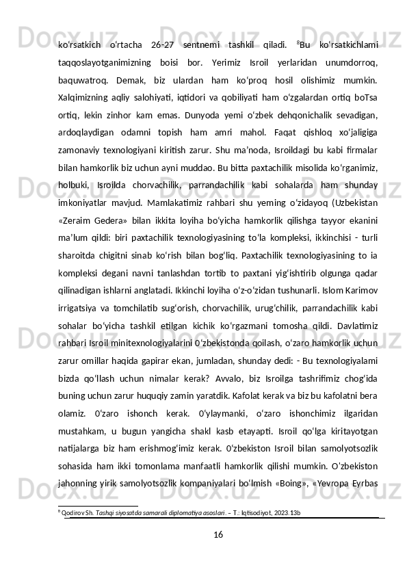 ko‘rsatkich   o‘rtacha   26-27   sentnemi   tashkil   qiladi.   8
Bu   ko‘rsatkichlami
taqqoslayotganimizning   boisi   bor.   Yerimiz   Isroil   yerlaridan   unumdorroq,
baquwatroq.   Demak,   biz   ulardan   ham   ko‘proq   hosil   olishimiz   mumkin.
Xalqimizning   aqliy   salohiyati,   iqtidori   va   qobiliyati   ham   o‘zgalardan   ortiq   boTsa
ortiq,   lekin   zinhor   kam   emas.   Dunyoda   yemi   o‘zbek   dehqonichalik   sevadigan,
ardoqlaydigan   odamni   topish   ham   amri   mahol.   Faqat   qishloq   xo‘jaligiga
zamonaviy   texnologiyani   kiritish   zarur.   Shu   ma’noda,   Isroildagi   bu   kabi   firmalar
bilan hamkorlik biz uchun ayni muddao. Bu bitta paxtachilik misolida ko‘rganimiz,
holbuki,   Isroilda   chorvachilik,   parrandachilik   kabi   sohalarda   ham   shunday
imkoniyatlar   mavjud.   Mamlakatimiz   rahbari   shu   yeming   o‘zidayoq   (Uzbekistan
«Zeraim   Gedera»   bilan   ikkita   loyiha   bo‘yicha   hamkorlik   qilishga   tayyor   ekanini
ma’lum   qildi:   biri   paxtachilik   texnologiyasining   to‘la   kompleksi,   ikkinchisi   -   turli
sharoitda   chigitni   sinab   ko‘rish   bilan   bog‘liq.   Paxtachilik   texnologiyasining   to   ia
kompleksi   degani   navni   tanlashdan   tortib   to   paxtani   yig‘ishtirib   olgunga   qadar
qilinadigan ishlarni anglatadi. Ikkinchi loyiha o‘z-o‘zidan tushunarli. Islom Karimov
irrigatsiya   va   tomchilatib   sug‘orish,   chorvachilik,   urug‘chilik,   parrandachilik   kabi
sohalar   bo‘yicha   tashkil   etilgan   kichik   ko‘rgazmani   tomosha   qildi.   Davlatimiz
rahbari Isroil minitexnologiyalarini 0‘zbekistonda qoilash, o‘zaro hamkorlik uchun
zarur   omillar   haqida  gapirar   ekan, jumladan, shunday   dedi:  - Bu   texnologiyalami
bizda   qo‘llash   uchun   nimalar   kerak?   Avvalo,   biz   Isroilga   tashrifimiz   chog‘ida
buning uchun zarur huquqiy zamin yaratdik. Kafolat kerak va biz bu kafolatni bera
olamiz.   0‘zaro   ishonch   kerak.   0‘ylaymanki,   o‘zaro   ishonchimiz   ilgaridan
mustahkam,   u   bugun   yangicha   shakl   kasb   etayapti.   Isroil   qo‘lga   kiritayotgan
natijalarga   biz   ham   erishmog‘imiz   kerak.   0‘zbekiston   Isroil   bilan   samolyotsozlik
sohasida   ham   ikki   tomonlama   manfaatli   hamkorlik   qilishi   mumkin.   O'zbekiston
jahonning  yirik   samolyotsozlik   kompaniyalari   bo‘lmish   «Boing»,   «Yevropa   Eyrbas
8
 Qodirov Sh.  Tashqi siyosatda samarali diplomatiya asoslari . – T.: Iqtisodiyot, 2023.13b
16 