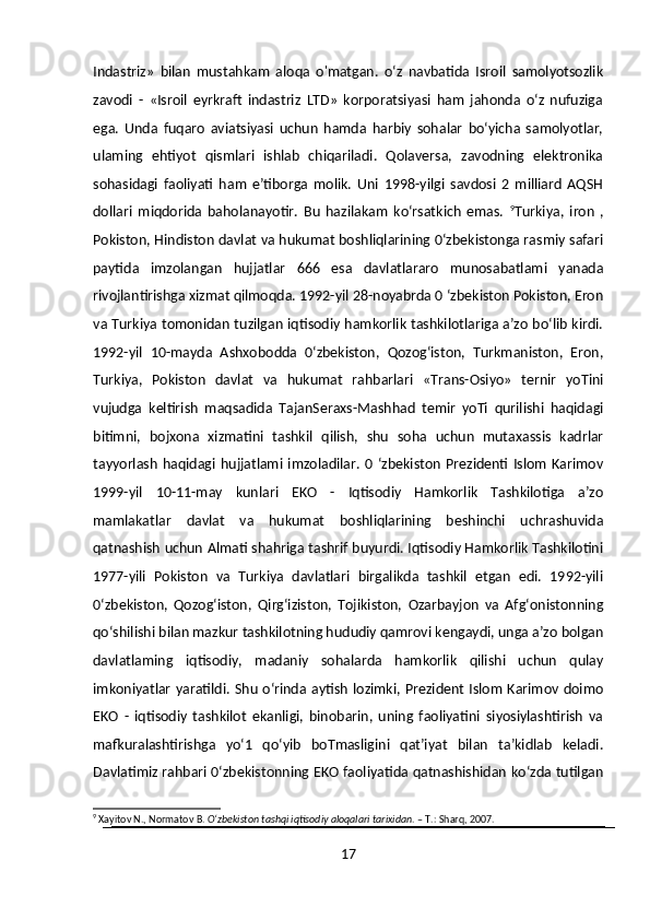 Indastriz»   bilan   mustahkam   aloqa   o'matgan.   o‘z   navbatida   Isroil   samolyotsozlik
zavodi   -   «Isroil   eyrkraft   indastriz   LTD»   korporatsiyasi   ham   jahonda   o‘z   nufuziga
ega.   Unda   fuqaro   aviatsiyasi   uchun   hamda   harbiy   sohalar   bo‘yicha   samolyotlar,
ulaming   ehtiyot   qismlari   ishlab   chiqariladi.   Qolaversa,   zavodning   elektronika
sohasidagi   faoliyati   ham   e’tiborga   molik.   Uni   1998-yilgi   savdosi   2   milliard   AQSH
dollari   miqdorida   baholanayotir.   Bu   hazilakam   ko‘rsatkich   emas.   9
Turkiya,   iron   ,
Pokiston, Hindiston davlat va hukumat boshliqlarining 0‘zbekistonga rasmiy safari
paytida   imzolangan   hujjatlar   666   esa   davlatlararo   munosabatlami   yanada
rivojlantirishga xizmat qilmoqda. 1992-yil 28-noyabrda 0 ‘zbekiston Pokiston, Eron
va Turkiya tomonidan tuzilgan iqtisodiy hamkorlik tashkilotlariga a’zo bo‘lib kirdi.
1992-yil   10-mayda   Ashxobodda   0‘zbekiston,   Qozog‘iston,   Turkmaniston,   Eron,
Turkiya,   Pokiston   davlat   va   hukumat   rahbarlari   «Trans-Osiyo»   ternir   yoTini
vujudga   keltirish   maqsadida   TajanSeraxs-Mashhad   temir   yoTi   qurilishi   haqidagi
bitimni,   bojxona   xizmatini   tashkil   qilish,   shu   soha   uchun   mutaxassis   kadrlar
tayyorlash  haqidagi  hujjatlami  imzoladilar.   0  ‘zbekiston  Prezidenti  Islom   Karimov
1999-yil   10-11-may   kunlari   EKO   -   Iqtisodiy   Hamkorlik   Tashkilotiga   a’zo
mamlakatlar   davlat   va   hukumat   boshliqlarining   beshinchi   uchrashuvida
qatnashish uchun Almati shahriga tashrif buyurdi. Iqtisodiy Hamkorlik Tashkilotini
1977-yili   Pokiston   va   Turkiya   davlatlari   birgalikda   tashkil   etgan   edi.   1992-yili
0‘zbekiston,   Qozog‘iston,   Qirg‘iziston,   Tojikiston,   Ozarbayjon   va   Afg‘onistonning
qo‘shilishi bilan mazkur tashkilotning hududiy qamrovi kengaydi, unga a’zo bolgan
davlatlaming   iqtisodiy,   madaniy   sohalarda   hamkorlik   qilishi   uchun   qulay
imkoniyatlar yaratildi. Shu o‘rinda aytish lozimki, Prezident Islom Karimov doimo
EKO   -   iqtisodiy   tashkilot   ekanligi,   binobarin,   uning   faoliyatini   siyosiylashtirish   va
mafkuralashtirishga   yo‘1   qo‘yib   boTmasligini   qat’iyat   bilan   ta’kidlab   keladi.
Davlatimiz rahbari 0‘zbekistonning EKO faoliyatida qatnashishidan ko‘zda tutilgan
9
 Xayitov N., Normatov B.  O‘zbekiston tashqi iqtisodiy aloqalari tarixidan . – T.: Sharq, 2007.
17 