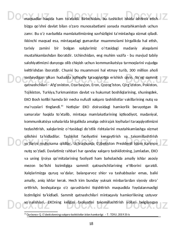 maqsadlar   haqida   ham   to‘xtaldi.   Birinchidan,   bu   tashkilot   ishida   ishtirok   etish
bizga   qo‘shni   davlat   bilan   o‘zaro   munosabatlami   yanada   mustahkamlash   uchun
zamr. Bu o‘z navbatida mamlakatimizning xavfsizligini ta’minlashga xizmat qiladi.
Ikkinchi   maqsad   esa,   mintaqadagi   gumanitar   muammolami   birgalikda   hal   etish,
tarixiy   zamini   bir   bolgan   xalqlarimiz   o‘rtasidagi   madaniy   aloqalami
mustahkamlashdan   iboratdir.  Uchinchidan,   eng  muhim   vazifa   -  bu   mavjud   tabiiy
salohiyatimizni dunyoga olib chiqish uchun kommunikatsiya tarmoqlarini vujudga
keltirishdan   iboratdir.   Chunki   bu   muammoni   hal   etmay   turib,   300   million   aholi
yashaydigan   ulkan   hududda   iqtisodiy   taraqqiyotga   erishish   qiyin.   So‘ng   sammit
qatnashchilari - Afg‘oniston, Ozarbayjon, Eron, Qozog‘iston, Qirg‘iziston, Pokiston,
Tojikiston,   Turkiya,Turkmaniston   davlat   va   hukumat   boshliqlarining,   shuningdek,
EKO Bosh kotibi hamda bir necha nufuzli xalqaro tashkilotlar vakillarining nutq va
ma’ruzalari   tinglandi. 10
  Notiqlar   EKO   doirasidagi   hamkorlik   berayotgan   ilk
samaralar   haqida   to‘xtalib,   mintaqa   mamlakatlarining   iqtisodiyot,   madaniyal,
kommunikatsiya sohalarida birgalikda amalga oshirajak loyihalari taraqqiyotimizni
tezlashtirish,   xalqlarimiz   o‘rtasidagi   do‘stlik   rishtalarini   mustahkamlashga   xizmat
qilishini   ta’kidladilar.   Tashkilot   faoliyatini   kengaytirish   va   takomillashtirish
yo‘llarini   muhokama   qildilar.   Uchrashuvda   0‘zbekiston   Prezidenti   Islom   Karimov
nutq so‘zladi. Davlatimiz rahbari har qanday xalqaro tashkilotning, jumladan, EKO
va   uning   ijroiya   qo‘mitalarining   faoliyati   ham   baholashda   amaliy   ishlar   asosiy
mezon   bo‘lishi   lozimligiga   sammit   qatnashchilarining   e’tiborini   qaratdi.
Xalqlarimizga   quruq   va’dalar,   balanparvoz   shior   va   tashabbuslar   emas,   balki
amaliy,   aniq   ishlar   kerak.   Hech   kim   bunday   yuksak   minbarlardan   siyosiy   obro‘
orttirish,   boshqalarga   o‘z   qarashlarini   tiqishtirish   maqsadida   foydalanmasligi
lozimligini   ta’kidladi.   Sammit   qatnashchilari   mintaqaviy   hamkorlikning   ustuvor
yo‘nalishlari,   EKOning   kelgusi   faoliyatini   takomillashtirish   yoilari   belgilangan
10
 Qurbonov Q.  O‘zbekistonning xalqaro tashkilotlar bilan hamkorligi . – T.: TDYU, 2019.35-b
18 