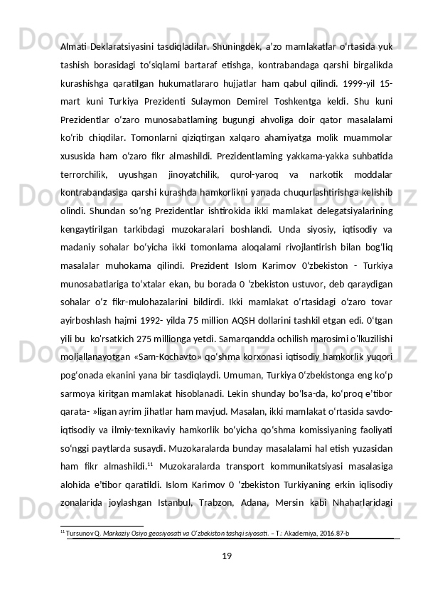 Almati   Deklaratsiyasini   tasdiqladilar.   Shuningdek,   a’zo   mamlakatlar   o‘rtasida   yuk
tashish   borasidagi   to‘siqlami   bartaraf   etishga,   kontrabandaga   qarshi   birgalikda
kurashishga   qaratilgan   hukumatlararo   hujjatlar   ham   qabul   qilindi.   1999-yil   15-
mart   kuni   Turkiya   Prezidenti   Sulaymon   Demirel   Toshkentga   keldi.   Shu   kuni
Prezidentlar   o‘zaro   munosabatlaming   bugungi   ahvoliga   doir   qator   masalalami
ko‘rib   chiqdilar.   Tomonlarni   qiziqtirgan   xalqaro   ahamiyatga   molik   muammolar
xususida   ham   o‘zaro   fikr   almashildi.   Prezidentlaming   yakkama-yakka   suhbatida
terrorchilik,   uyushgan   jinoyatchilik,   qurol-yaroq   va   narkotik   moddalar
kontrabandasiga   qarshi   kurashda   hamkorlikni   yanada   chuqurlashtirishga   kelishib
olindi.   Shundan   so‘ng   Prezidentlar   ishtirokida   ikki   mamlakat   delegatsiyalarining
kengaytirilgan   tarkibdagi   muzokaralari   boshlandi.   Unda   siyosiy,   iqtisodiy   va
madaniy   sohalar   bo‘yicha   ikki   tomonlama   aloqalami   rivojlantirish   bilan   bog‘liq
masalalar   muhokama   qilindi.   Prezident   Islom   Karimov   0‘zbekiston   -   Turkiya
munosabatlariga  to‘xtalar   ekan,  bu  borada  0  ‘zbekiston   ustuvor,  deb   qaraydigan
sohalar   o‘z   fikr-mulohazalarini   bildirdi.   Ikki   mamlakat   o‘rtasidagi   o‘zaro   tovar
ayirboshlash hajmi 1992- yilda 75 million AQSH dollarini tashkil etgan edi. 0‘tgan
yili bu  ko'rsatkich 275 millionga yetdi. Samarqandda ochilish marosimi o'lkuzilishi
moljallanayotgan   «Sam-Kochavto»   qo‘shma  korxonasi   iqtisodiy   hamkorlik   yuqori
pog‘onada ekanini yana bir tasdiqlaydi. Umuman, Turkiya 0‘zbekistonga eng ko‘p
sarmoya kiritgan mamlakat hisoblanadi. Lekin shunday bo‘lsa-da, ko‘proq e’tibor
qarata- »ligan ayrim jihatlar ham mavjud. Masalan, ikki mamlakat o‘rtasida savdo-
iqtisodiy   va   ilmiy-texnikaviy   hamkorlik   bo‘yicha   qo‘shma   komissiyaning   faoliyati
so‘nggi paytlarda susaydi. Muzokaralarda bunday masalalami hal etish yuzasidan
ham   fikr   almashildi. 11
  Muzokaralarda   transport   kommunikatsiyasi   masalasiga
alohida   e’tibor   qaratildi.   Islom   Karimov   0   ‘zbekiston   Turkiyaning   erkin   iqlisodiy
zonalarida   joylashgan   Istanbul,   Trabzon,   Adana,   Mersin   kabi   Nhaharlaridagi
11
 Tursunov Q.  Markaziy Osiyo geosiyosati va O‘zbekiston tashqi siyosati . – T.: Akademiya, 2016.87-b
19 