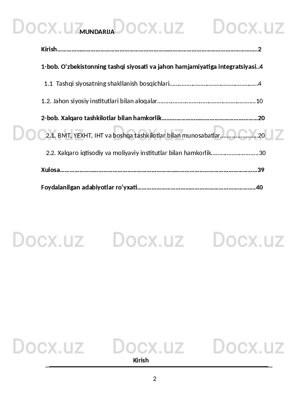                          MUNDARIJA
Kirish………………………………………………………………………………………………………….….2
1-bob. Oʻzbekistonning tashqi siyosati va jahon hamjamiyatiga integratsiyasi..4
  1.1  Tashqi siyosatning shakllanish bosqichlari…………………………………………………4
1.2. Jahon siyosiy institutlari bilan aloqalar……………………………………………………...10
2-bob. Xalqaro tashkilotlar bilan hamkorlik……………………………………………………20
    2.1. BMT, YEXHT, IHT va boshqa tashkilotlar bilan munosabatlar……………….…..20
   2.2. Xalqaro iqtisodiy va moliyaviy institutlar bilan hamkorlik………………..……....30
Xulosa……………………………………………………………………………………………………………39
Foydalanilgan adabiyotlar roʻyxati………………………………………………………………..40
                                                            Kirish
2 