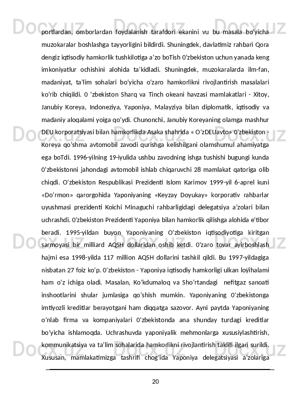 portlardan,   omborlardan   foydalanish   tarafdori   ekanini   vu   bu   masala   bo‘yicha
muzokaralar boshlashga tayyorligini bildirdi. Shuningdek, davlatimiz rahbari Qora
dengiz iqtisodiy hamkorlik tushkilotiga a’zo boTish 0‘zbekiston uchun yanada keng
imkoniyatlur   ochishini   alohida   ta’kidladi.   Shuningdek,   muzokaralarda   ilm-fan,
madaniyat,   ta’lim   sohalari   bo‘yicha   o‘zaro   hamkorlikni   rivojlantirish   masalalari
ko‘rib   chiqildi.   0   ‘zbekiston   Sharq   va   Tinch   okeani   havzasi   mamlakatlari   -   Xitoy,
Janubiy   Koreya,   Indoneziya,   Yaponiya,   Malayziya   bilan   diplomatik,   iqtisodiy   va
madaniy aloqalami yoiga qo‘ydi. Chunonchi, Janubiy Koreyaning olamga mashhur
DEU korporatsiyasi bilan hamkorlikda Asaka shahrida « O‘zDEUavto» 0‘zbekiston -
Koreya   qo‘shma   avtomobil   zavodi   qurishga   kelishilgani   olamshumul   ahamiyatga
ega boTdi. 1996-yilning 19-iyulida ushbu zavodning ishga tushishi bugungi kunda
0‘zbekistonni   jahondagi   avtomobil   ishlab   chiqaruvchi   28   mamlakat   qatoriga   olib
chiqdi.   O‘zbekiston   Respublikasi   Prezidenti   Islom   Karimov   1999-yil   6-aprel   kuni
«Do‘rmon»   qarorgohida   Yaponiyaning   «Keyzay   Doyukay»   korporativ   rahbarlar
uyushmasi   prezidenti   Koichi   Minaguchi   rahbarligidagi   delegatsiya   a’zolari   bilan
uchrashdi. 0‘zbekiston Prezidenti Yaponiya bilan hamkorlik qilishga alohida e’tibor
beradi.   1995-yildan   buyon   Yaponiyaning   O‘zbekiston   iqtisodiyotiga   kiritgan
sarmoyasi   bir   milliard   AQSH   dollaridan   oshib   ketdi.   0‘zaro   tovar   ayirboshlash
hajmi   esa   1998-yilda   117   million   AQSH   dollarini   tashkil   qildi.   Bu   1997-yildagiga
nisbatan 27 foiz ko‘p. 0‘zbekiston - Yaponiya iqtisodiy hamkorligi ulkan loÿîhalami
ham   o‘z   ichiga   oladi.   Masalan,   Ko‘kdumaloq   va   Sho‘rtandagi     nefitgaz   sanoati
inshootlarini   shular   jumlasiga   qo‘shish   mumkin.   Yaponiyaning   0‘zbekistonga
imtiyozli   kreditlar   berayotgani   ham   diqqatga   sazovor.   Ayni   paytda   Yaponiyaning
o‘nlab   firma   va   kompaniyalari   0‘zbekistonda   ana   shunday   turdagi   kreditlar
bo‘yicha   ishlamoqda.   Uchrashuvda   yaponiyalik   mehmonlarga   xususiylashtirish,
kommunikatsiya va ta’lim sohalarida hamkorlikni rivojlantirish taklifi ilgari surildi.
Xususan,   mamlakatimizga   tashrifi   chog‘ida   Yaponiya   delegatsiyasi   a’zolariga
20 