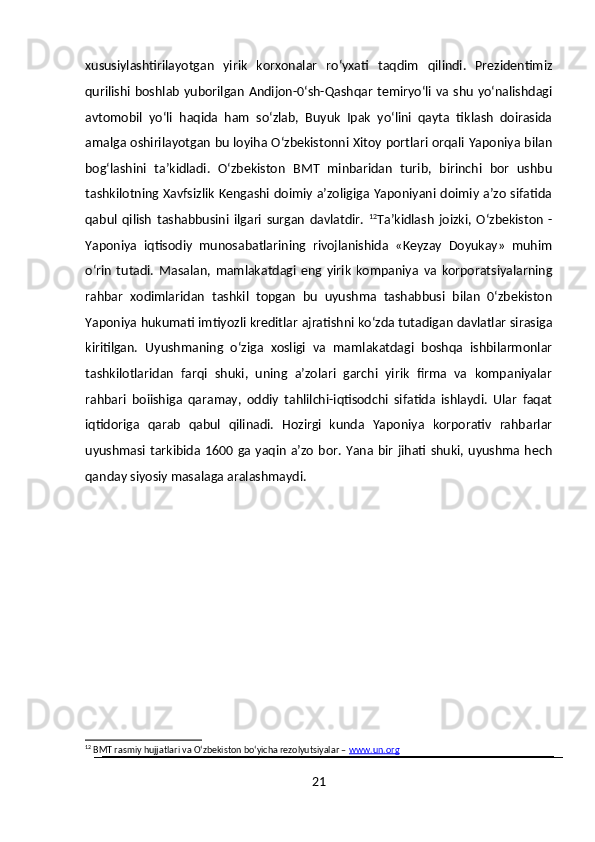 xususiylashtirilayotgan   yirik   korxonalar   ro‘yxati   taqdim   qilindi.   Prezidentimiz
qurilishi boshlab yuborilgan Andijon-0‘sh-Qashqar temiryo‘li va shu yo‘nalishdagi
avtomobil   yo‘li   haqida   ham   so‘zlab,   Buyuk   Ipak   yo‘lini   qayta   tiklash   doirasida
amalga oshirilayotgan bu loyiha O‘zbekistonni Xitoy portlari orqali Yaponiya bilan
bog‘lashini   ta’kidladi.   O‘zbekiston   BMT   minbaridan   turib,   birinchi   bor   ushbu
tashkilotning Xavfsizlik Kengashi doimiy a’zoligiga Yaponiyani doimiy a’zo sifatida
qabul   qilish   tashabbusini   ilgari   surgan   davlatdir.   12
Ta’kidlash   joizki,   O‘zbekiston   -
Yaponiya   iqtisodiy   munosabatlarining   rivojlanishida   «Keyzay   Doyukay»   muhim
o‘rin   tutadi.   Masalan,   mamlakatdagi   eng   yirik   kompaniya   va   korporatsiyalarning
rahbar   xodimlaridan   tashkil   topgan   bu   uyushma   tashabbusi   bilan   0‘zbekiston
Yaponiya hukumati imtiyozli kreditlar ajratishni ko‘zda tutadigan davlatlar sirasiga
kiritilgan.   Uyushmaning   o‘ziga   xosligi   va   mamlakatdagi   boshqa   ishbilarmonlar
tashkilotlaridan   farqi   shuki,   uning   a’zolari   garchi   yirik   firma   va   kompaniyalar
rahbari   boiishiga   qaramay,   oddiy   tahlilchi-iqtisodchi   sifatida   ishlaydi.   Ular   faqat
iqtidoriga   qarab   qabul   qilinadi.   Hozirgi   kunda   Yaponiya   korporativ   rahbarlar
uyushmasi tarkibida 1600 ga yaqin a’zo  bor. Yana bir jihati shuki,  uyushma hech
qanday siyosiy masalaga aralashmaydi. 
12
 BMT rasmiy hujjatlari va O‘zbekiston bo‘yicha rezolyutsiyalar –  www.un.org
21 
