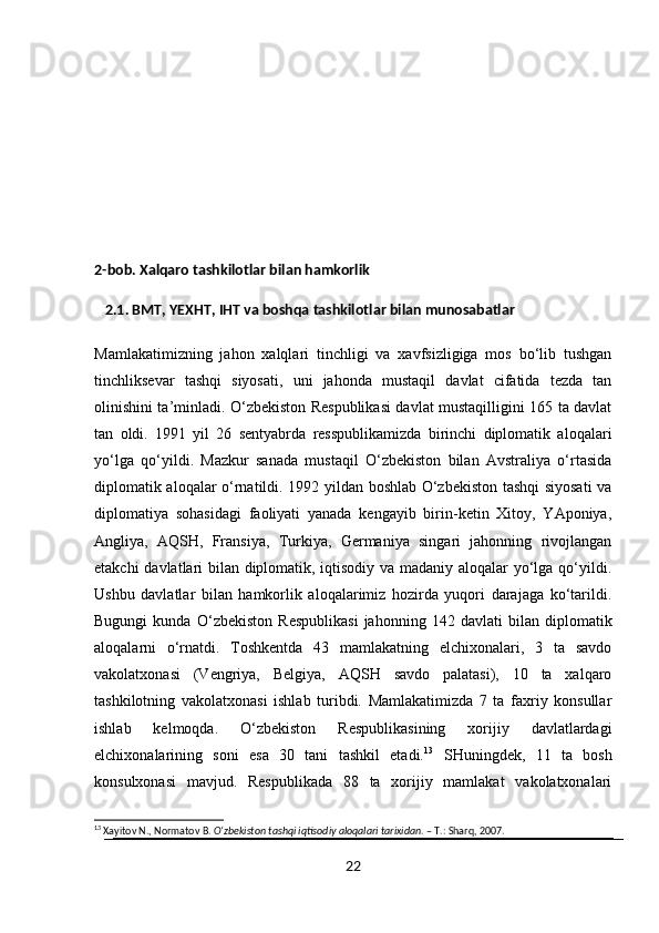 2-bob. Xalqaro tashkilotlar bilan hamkorlik
   2.1. BMT, YEXHT, IHT va boshqa tashkilotlar bilan munosabatlar
Mamlakatimizning   jahon   xalqlari   tinchligi   va   xavfsizligiga   mos   bo‘lib   tushgan
tinchliksevar   tashqi   siyosati,   uni   jahonda   mustaqil   davlat   cifatida   tezda   tan
olinishini ta’minladi. O‘zbekiston Respublikasi davlat mustaqilligini 165 ta davlat
tan   oldi.   1991   yil   26   sentyabrda   resspublikamizda   birinchi   diplomatik   aloqalari
yo‘lga   qo‘yildi.   Mazkur   sanada   mustaqil   O‘zbekiston   bilan   Avstraliya   o‘rtasida
diplomatik aloqalar o‘rnatildi. 1992 yildan boshlab O‘zbekiston tashqi siyosati va
diplomatiya   sohasidagi   faoliyati   yanada   kengayib   birin-ketin   Xitoy,   YAponiya,
Angliya,   AQSH,   Fransiya,   Turkiya,   Germaniya   singari   jahonning   rivojlangan
etakchi davlatlari bilan diplomatik, iqtisodiy va madaniy aloqalar yo‘lga qo‘yildi.
Ushbu   davlatlar   bilan   hamkorlik   aloqalarimiz   hozirda   yuqori   darajaga   ko‘tarildi.
Bugungi   kunda   O‘zbekiston   Respublikasi   jahonning   142   davlati   bilan   diplomatik
aloqalarni   o‘rnatdi.   Toshkentda   43   mamlakatning   elchixonalari,   3   ta   savdo
vakolatxonasi   (Vengriya,   Belgiya,   AQSH   savdo   palatasi),   10   ta   xalqaro
tashkilotning   vakolatxonasi   ishlab   turibdi.   Mamlakatimizda   7   ta   faxriy   konsullar
ishlab   kelmoqda.   O‘zbekiston   Respublikasining   xorijiy   davlatlardagi
elchixonalarining   soni   esa   30   tani   tashkil   etadi. 13
  SHuningdek,   11   ta   bosh
konsulxonasi   mavjud.   Respublikada   88   ta   xorijiy   mamlakat   vakolatxonalari
13
 Xayitov N., Normatov B.  O‘zbekiston tashqi iqtisodiy aloqalari tarixidan . – T.: Sharq, 2007.
22 