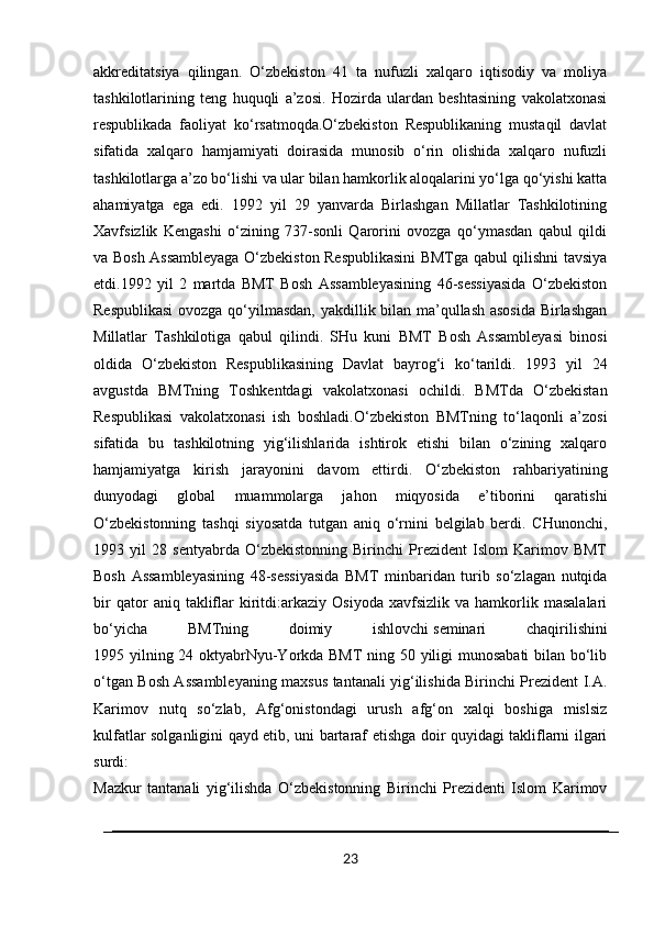 akkreditatsiya   qilingan.   O‘zbekiston   41   ta   nufuzli   xalqaro   iqtisodiy   va   moliya
tashkilotlarining   teng   huquqli   a’zosi.   Hozirda   ulardan   beshtasining   vakolatxonasi
respublikada   faoliyat   ko‘rsatmoqda.O‘zbekiston   Respublikaning   mustaqil   davlat
sifatida   xalqaro   hamjamiyati   doirasida   munosib   o‘rin   olishida   xalqaro   nufuzli
tashkilotlarga a’zo bo‘lishi va ular bilan hamkorlik aloqalarini yo‘lga qo‘yishi katta
ahamiyatga   ega   edi.   1992   yil   29   yanvarda   Birlashgan   Millatlar   Tashkilotining
Xavfsizlik   Kengashi   o‘zining   737-sonli   Qarorini   ovozga   qo‘ymasdan   qabul   qildi
va Bosh Assambleyaga O‘zbekiston Respublikasini BMTga qabul qilishni tavsiya
etdi.1992   yil   2   martda   BMT   Bosh   Assambleyasining   46-sessiyasida   O‘zbekiston
Respublikasi  ovozga qo‘yilmasdan, yakdillik bilan ma’qullash asosida Birlashgan
Millatlar   Tashkilotiga   qabul   qilindi.   SHu   kuni   BMT   Bosh   Assambleyasi   binosi
oldida   O‘zbekiston   Respublikasining   Davlat   bayrog‘i   ko‘tarildi.   1993   yil   24
avgustda   BMTning   Toshkentdagi   vakolatxonasi   ochildi.   BMTda   O‘zbekistan
Respublikasi   vakolatxonasi   ish   boshladi.O‘zbekiston   BMTning   to‘laqonli   a’zosi
sifatida   bu   tashkilotning   yig‘ilishlarida   ishtirok   etishi   bilan   o‘zining   xalqaro
hamjamiyatga   kirish   jarayonini   davom   ettirdi.   O‘zbekiston   rahbariyatining
dunyodagi   global   muammolarga   jahon   miqyosida   e’tiborini   qaratishi
O‘zbekistonning   tashqi   siyosatda   tutgan   aniq   o‘rnini   belgilab   berdi.   CHunonchi,
1993   yil   28   sentyabrda   O‘zbekistonning   Birinchi   Prezident   Islom   Karimov   BMT
Bosh   Assambleyasining   48-sessiyasida   BMT   minbaridan   turib   so‘zlagan   nutqida
bir   qator   aniq   takliflar   kiritdi:arkaziy   Osiyoda   xavfsizlik   va  hamkorlik  masalalari
bo‘yicha   BMTning   doimiy   ishlovchi   seminari   chaqirilishini
1995 yilning 24 oktyabrNyu-Yorkda BMT ning 50 yiligi munosabati bilan bo‘lib
o‘tgan Bosh Assambleyaning maxsus tantanali yig‘ilishida Birinchi Prezident I.A.
Karimov   nutq   so‘zlab,   Afg‘onistondagi   urush   afg‘on   xalqi   boshiga   mislsiz
kulfatlar solganligini qayd etib, uni bartaraf etishga doir quyidagi takliflarni ilgari
surdi:
Mazkur   tantanali   yig‘ilishda   O‘zbekistonning   Birinchi   Prezidenti   Islom   Karimov
23 