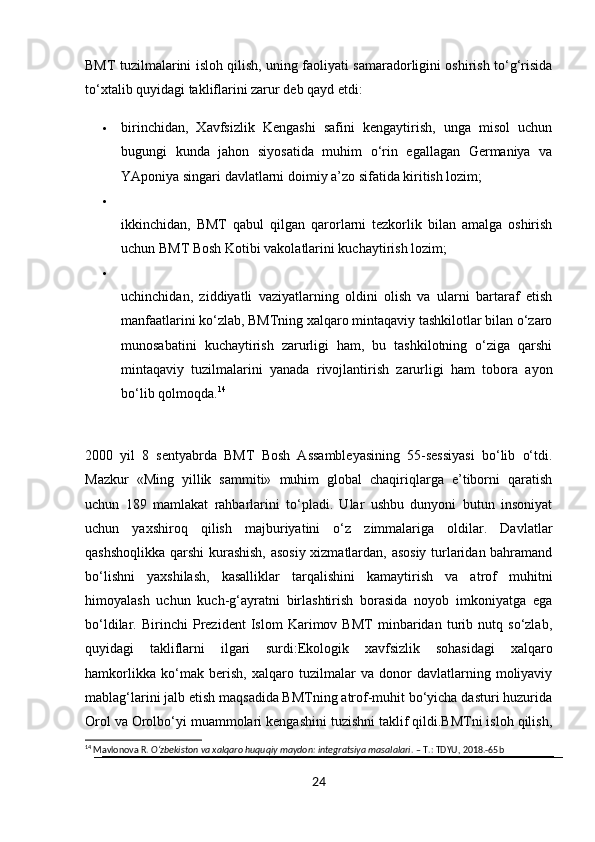 BMT tuzilmalarini isloh qilish, uning faoliyati samaradorligini oshirish to‘g‘risida
to‘xtalib quyidagi takliflarini zarur deb qayd etdi:
 birinchidan,   Xavfsizlik   Kengashi   safini   kengaytirish,   unga   misol   uchun
bugungi   kunda   jahon   siyosatida   muhim   o‘rin   egallagan   Germaniya   va
YAponiya singari davlatlarni doimiy a’zo sifatida kiritish lozim;

ikkinchidan,   BMT   qabul   qilgan   qarorlarni   tezkorlik   bilan   amalga   oshirish
uchun BMT Bosh Kotibi vakolatlarini kuchaytirish lozim;

uchinchidan,   ziddiyatli   vaziyatlarning   oldini   olish   va   ularni   bartaraf   etish
manfaatlarini ko‘zlab, BMTning xalqaro mintaqaviy tashkilotlar bilan o‘zaro
munosabatini   kuchaytirish   zarurligi   ham,   bu   tashkilotning   o‘ziga   qarshi
mintaqaviy   tuzilmalarini   yanada   rivojlantirish   zarurligi   ham   tobora   ayon
bo‘lib qolmoqda. 14
2000   yil   8   sentyabrda   BMT   Bosh   Assambleyasining   55-sessiyasi   bo‘lib   o‘tdi.
Mazkur   «Ming   yillik   sammiti»   muhim   global   chaqiriqlarga   e’tiborni   qaratish
uchun   189   mamlakat   rahbarlarini   to‘pladi.   Ular   ushbu   dunyoni   butun   insoniyat
uchun   yaxshiroq   qilish   majburiyatini   o‘z   zimmalariga   oldilar.   Davlatlar
qashshoqlikka qarshi kurashish, asosiy xizmatlardan, asosiy turlaridan bahramand
bo‘lishni   yaxshilash,   kasalliklar   tarqalishini   kamaytirish   va   atrof   muhitni
himoyalash   uchun   kuch-g‘ayratni   birlashtirish   borasida   noyob   imkoniyatga   ega
bo‘ldilar.   Birinchi   Prezident   Islom   Karimov   BMT   minbaridan   turib   nutq   so‘zlab,
quyidagi   takliflarni   ilgari   surdi:Ekologik   xavfsizlik   sohasidagi   xalqaro
hamkorlikka   ko‘mak   berish,   xalqaro   tuzilmalar   va   donor   davlatlarning   moliyaviy
mablag‘larini jalb etish maqsadida BMTning atrof-muhit bo‘yicha dasturi huzurida
Orol va Orolbo‘yi muammolari kengashini tuzishni taklif qildi.BMTni isloh qilish,
14
 Mavlonova R.  O‘zbekiston va xalqaro huquqiy maydon: integratsiya masalalari . – T.: TDYU, 2018.-65b
24 